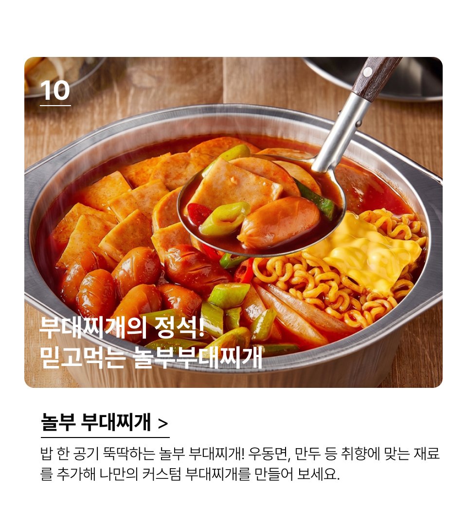 부대찌개의 정석! 
믿고먹는 놀부부대찌개 밥한공기 뚝딱 하는 놀부 부대찌개!. 우동면, 만두 등 취향에 맞는 재료
를 추가해 나만의 커스텀 부대찌개를 만들어 보세요.