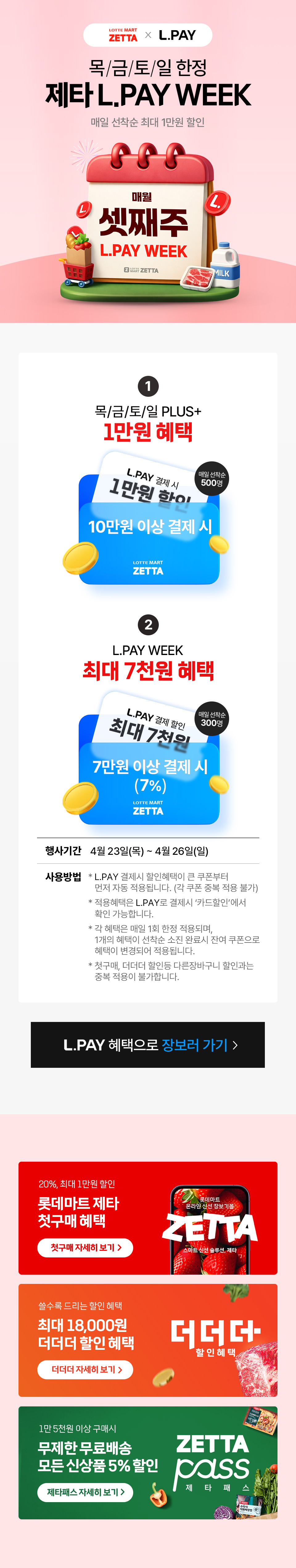 목/금/토/일 한정 제타 L.PAY WEEK 매일 선착순 최대 1만원 할인 1 목/금/토/일 PLUS+ 1만원 혜택 매일 선착순 500명 10만원 이상 결제 시 2 L.PAY WEEK 최대 7천원 혜택 L.PAY 결제 할인 최대 7천원 매일 선착순 300명 7만원 이상 결제 시 7퍼센트 행사기간 4월 23일 목요일부터 4월 26일 일요일까지 사용방법 L.PAY 결제시 할인혜택이 큰 쿠폰부터 자동 적용 각 쿠폰 중복 적용 불가 적용혜택은 카드할인에서 확인 가능 각 쿠폰은 매일 1회 주문 한정 PLUS 혜택 소진 시 L.PAY WEEK 자동 적용 첫구매 더더더 할인 등과 중복 불가 L.PAY 혜택으로 장보러 가기 20퍼센트 최대 1만원 할인 롯데마트 제타 첫구매 혜택 신선 홈프리미엄 최대 18000원 더더더 할인 15000원 이상 구매 시 무료배송 신상품 5퍼센트 할인 제타패스