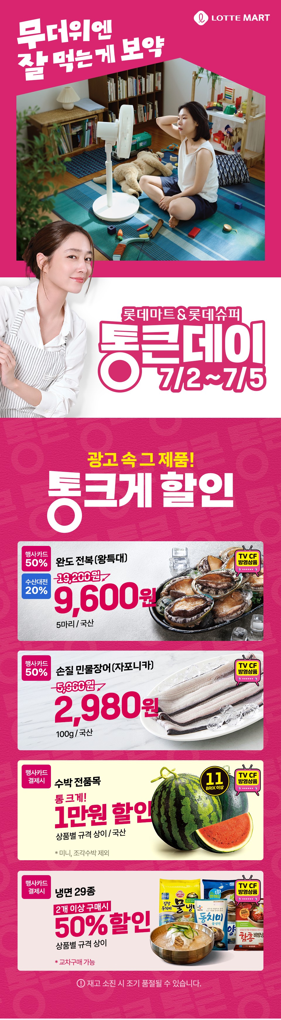 무더위엔 잘 먹는게 보약 LOTTE MART 롯데마트 and 롯데슈퍼 통큰데이 7.2 ~ 7.5
광고 속 그 제품! 통 크게 할인 
완도 전복(왕특대) 행사카드 50% 수산대전 20% 9,600원 5마리, 국산(TV CF 방영상품)
손질 민물장어(자포니카) 행사카드 50% 2,980원 100g, 국산(TV CF 방영상품) 
수박 전품목 행사카드 결제시 통 크게 1만원 할인 상품별 규격 상이, 국산 미니, 조각수박 제외(11 BRIX 이상, TV CF 방영상품) 
냉면 29종 행사카드 결제시 2개 이상 구매시 50% 할인 상품별 규격 상이 교차구매 가능(TV CF 방영상품) 재고 소진 시 조기 품절될 수 있습니다.