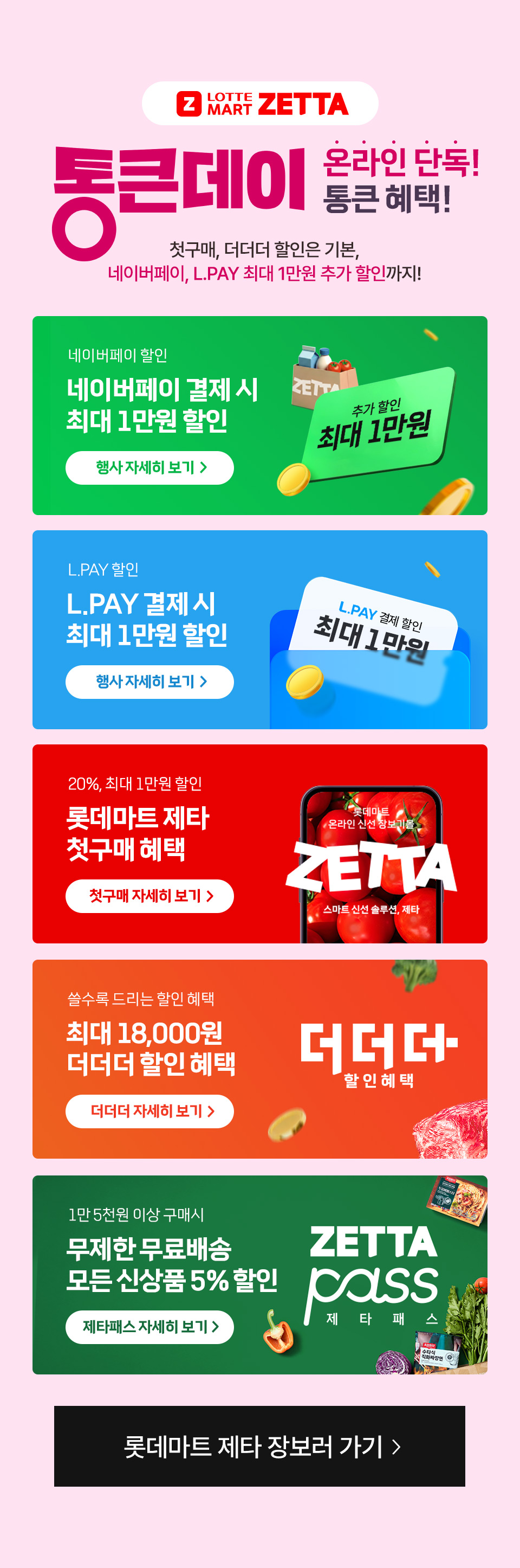 Z LOTTE MART ZETTA 통큰데이 온라인 단독 통큰 혜택! 첫구매, 더더더 할인은 기본, 네이버페이, L.PAY 최대 1만원 추가 할인까지
네이버페이 할인 네이버페이 결제 시 최대 1만원 할인 L.PAY 할인 L.PAY 결제 시 최대 1만원 할인 20%, 최대 1만원 할인 롯데마트 제타 첫구매 혜택 쓸수록 드리는 할인 혜택 최대 18,000원 더더더 할인 혜택 
1만 5천원 이상 구매시 무제한 무료배송 모든 신상품 5% 할인 제타패스