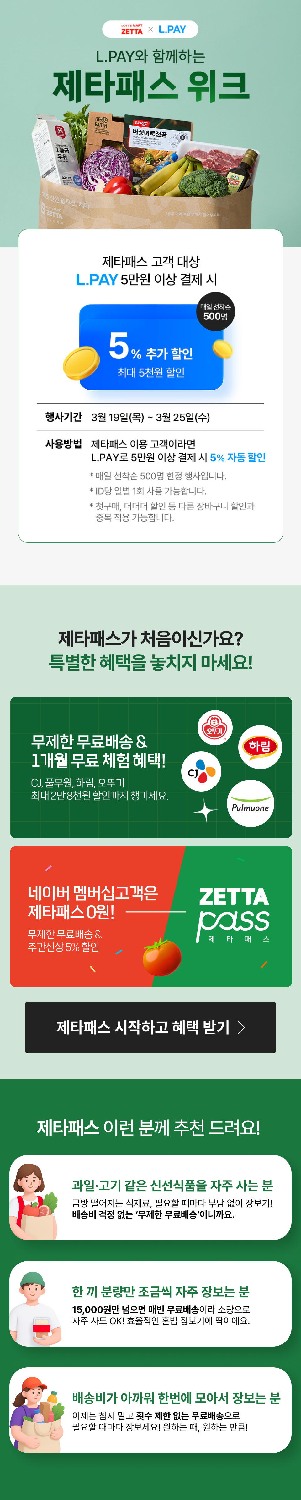 롯데마트 제타 X L.PAY
             L.PAY와 함께하는 제타패스 위크

             제타패스 고객 대상 L.PAY 5만원 이상 결제 시
             5% 추가할인 최대 5천원 할인 매일 선착순 500명

             
             행사기간 : 3월 19일(목) ~ 3월 25일(수)
             사용방법 : 제타패스 이용 고객이라면 L.PAY로 5만원 이상 결제 시 5% 자동 할인    
             
             * 매일 선착순 500명 한정 행사입니다
             * ID당 일별 1회 사용 가능합니다
             * 첫구매, 더더더 할인 등 다른 장바구니 할인과 중복 적용 가능합니다

             제타패스가 처음이신가요? 특별한 혜택을 놓치지 마세요!

             무제한 무료배송 & 1개월 무료 체험 혜택!
             CJ, 풀무원, 하림, 오뚜기 최대 2만 8천원 할인까지 챙기세요

             네이버멤버십고객은 제타패스 0원! 무제한 무료배송 & 주간신상 5% 할인 

             제타패스 시작하고 혜택 받기 

             제타패스 이런분께 추천 드려요!

             과일 고기 같은 신선식품을 자주 사는 분 
             금방 떨어지는 식재료, 필요할 때마다 부담 없이 장보기! 배송비 걱정 없는 무제한 무료배송이니까요

             한 끼 분량만 조금씩 자주 장보는 분
             15,000원만 넘으면 매번 무료배송이라 소량으로 자주 사도 OK! 효율적인 혼밥 장보기에 딱이에요

             배송비가 아까워 한번에 모아서 장보시는 분
             이제는 참지 말고 횟수 제한 없는 무료배송으로 필요할 때마다 장보세요! 원하는 때, 원하는 만큼!