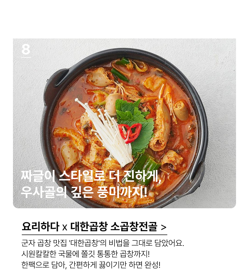 짜글이 스타일로 더 진하게,
우사골의 깊은 풍미까지!군자 곱창 맛집! '대한곱창'의 비법을 그대로 담았아요. 시원칼칼한 국물에, 쫄깃통통한 곱창을 함께 담았아요. 한팩으로 담아, 한번에 끓이기만 하면 우리집이 바로 대한곱창!