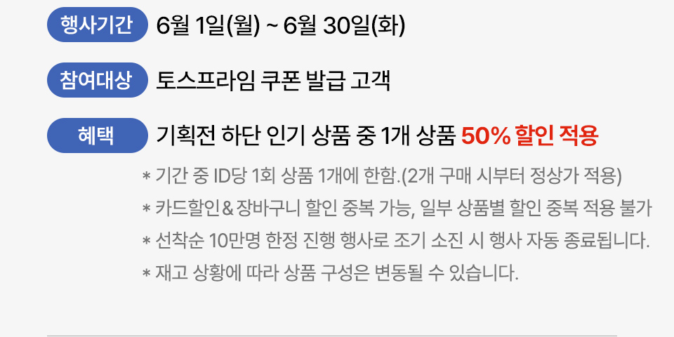 행사기간 5월 1일 금 5월 31일 일 참여대상 토스프라임 쿠폰 발급 고객 혜택 기획전 하단 인기 상품 중 1개 상품 50퍼센트 할인 적용 기간 중 ID당 1회 상품 1개에 한함. (2개 구매 시부터 정상가 적용) 카드 할인, 장바구니 할인 중복 가능, 일부 상품별 할인 중복 적용 불가 선착순 5만명 한정 진행 행사로 조기 소진 시 행사 자동 종료됩니다. 재고 상황에 따라 상품 구성은 변동될 수 있습니다.