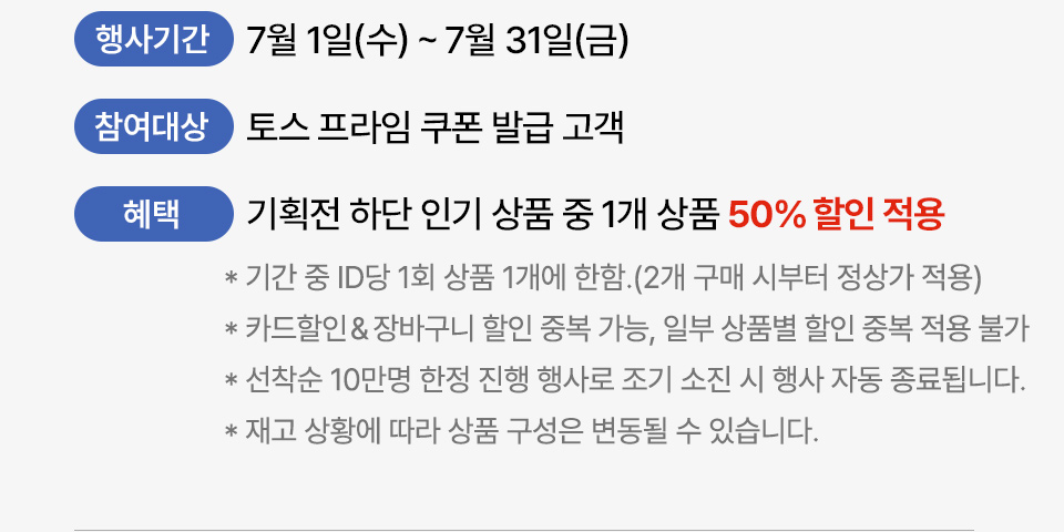 행사기간 7월 1일(수) ~ 7월 31일(금) 참여대상 토스프라임 쿠폰 발급 고객 혜택 기획전 하단 인기 상품 중 1개 상품 50퍼센트 할인 적용 기간 중 ID당 1회 상품 1개에 한함. (2개 구매 시부터 정상가 적용) 카드 할인, 장바구니 할인 중복 가능, 일부 상품별 할인 중복 적용 불가 선착순 10만명 한정 진행 행사로 조기 소진 시 행사 자동 종료됩니다. 재고 상황에 따라 상품 구성은 변동될 수 있습니다.