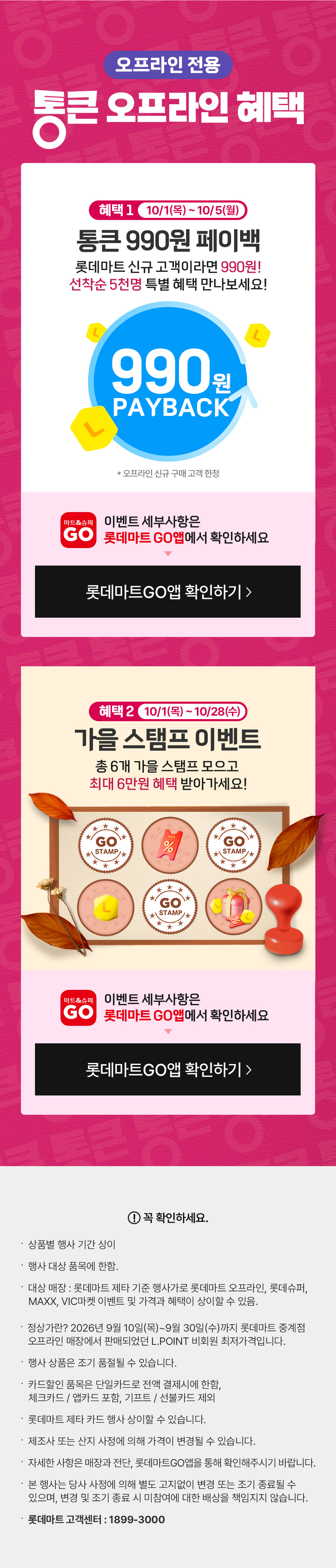 오프라인 전용 통큰 오프라인 혜택 혜택 1 10월 1일(목) ~ 10월 5일(월) 통큰 990원 페이백 롯데마트 신규 고객이라면 990원! 선착순 5천명 특별 혜택 만나보세요! 이벤트 세부사항은 롯데마트GO앱에서 확인하세요
혜택 2 10월 1일(목) ~ 10월 28일(수) 가을 스탬프 이벤트 총 6개 가을 스탬프 모으고 최대 6만원 혜택 받아가세요 이벤트 세부사항은 롯데마트GO앱에서 확인하세요
꼭 확인하세요 상품별 행사 기간 상이 행사 대상 품목에 한함. 대상 매장 : 롯데마트 제타 기준 행사가로 롯데마트 오프라인, 롯데슈퍼,
   MAXX, VIC마켓 이벤트 및 가격과 혜택이 상이할 수 있음.  정상가란? 2026년 9월 10일(목)~9월 30일(수)까지 롯데마트 중계점
   오프라인 매장에서 판매되었던 L.POINT 비회원 최저가격입니다.
행사 상품은 조기 품절될 수 있습니다. 
카드할인 품목은 단일카드로 전액 결제시에 한함,
체크카드 / 앱카드 포함, 기프트 / 선불카드 제외
롯데마트 제타 카드 행사 상이할 수 있습니다.
제조사 또는 산지 사정에 의해 가격이 변경될 수 있습니다.
자세한 사항은 매장과 전단, 롯데마트GO앱을 통해 확인해주시기 바랍니다.  
본 행사는 당사 사정에 의해 별도 고지없이 변경 또는 조기 종료될 수 있으며, 변경 및 조기 종료 시 미참여에 대한 배상을 책임지지 않습니다.
롯데마트 고객센터 : 1899-3000