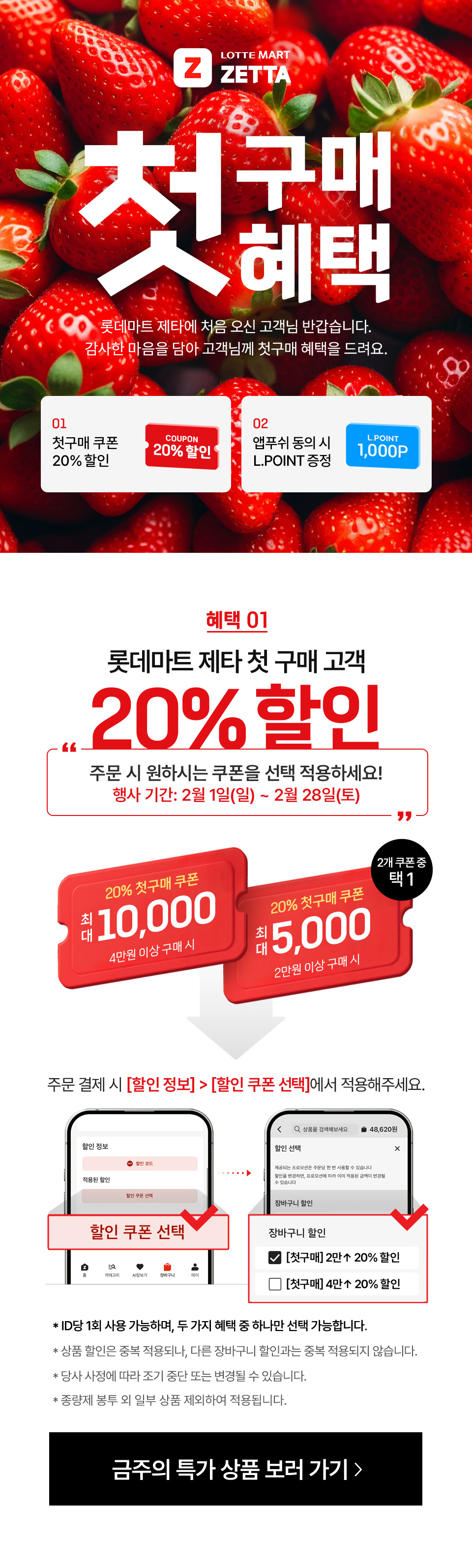 Z LOTTEMART ZETTA 첫구매혜택 롯데마트 제타에 처음 오신 고객님 반갑습니다. 감사한 마음을 담아 고객님께 첫구매 혜택을 드려요.
01 첫구매 쿠폰 20% 할인 COUPON 20% 할인 02 앱푸쉬 동의 시 L.POINT 증정 L.POINT 1,000P
혜택 01 롯데마트 제타 첫 구매 고객 20% 할인 주문시 원하시는 쿠폰을 선택 적용하세요!
행사기간: 2월 1일(일) ~ 2월 28일(토) 20% 첫구매 쿠폰 최대 10,000 4만원 이상 구매 시 20% 첫구매 쿠폰 최대 5,000 2만원 이상 구매 시 2개 쿠폰 중 택 1
주문 결제 시 할인 정보 - 할인 쿠폰 선택에서 적용해주세요.
- ID당 1회 사용 가능하며, 두 가지 혜택 중 하나만 선택 가능합니다.
- 상품 할인은 중복 적용되나, 다른 장바구니 할인과는 중복 적용되지 않습니다. 
- 당사 사정에 따라 조기 중단 또는 변경될 수 있습니다.
- 종량제 봉투 외 일부 상품 제외하여 적용됩니다.