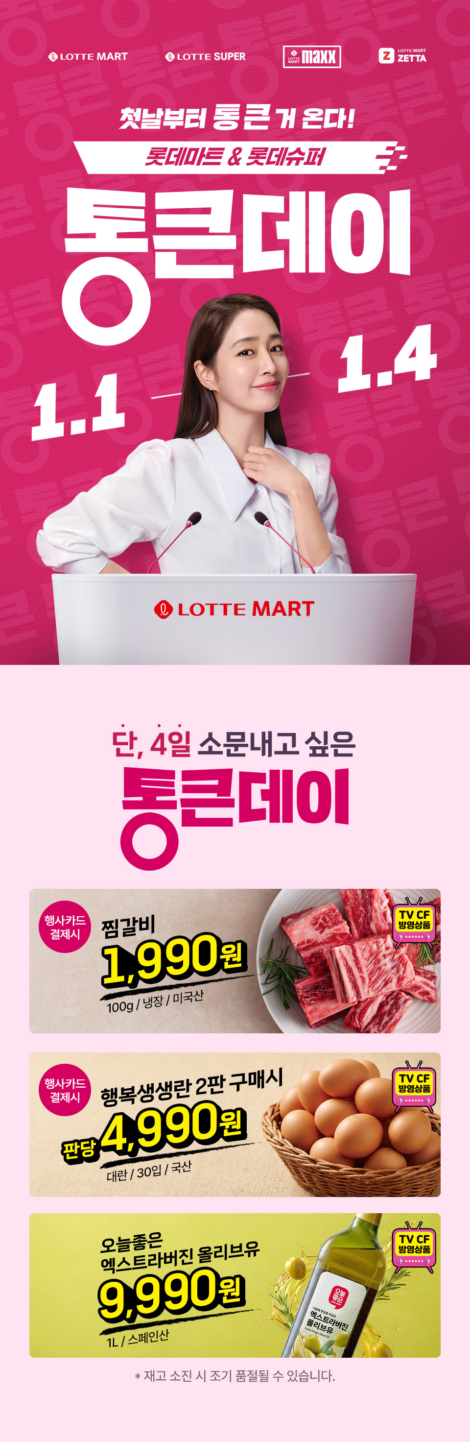 LOTTE MART LOTTE SUPER LOTTE MART maxx LOTTE MART ZETTA 첫날부터 통 큰 거 온다! 롯데마트 and 롯데슈퍼 통큰데이 1.1 ~1.4 LOTTE MART
단 4일 소문내고 싶은 통큰데이 행사카드 결제시 찜갈비 1,990원 100g, 냉장, 미국산 TV CF 방영상품 행사카드 결제시 행복생생란 2판 구매시 판당 4,990원 대란, 30입, 국산 TV CF 방영상품
오늘좋은 엑스트라버진 올리브유 9,990원 1L, 스페인산 TV CF 방영상품 재고 소진 시 조기 품절될 수 있습니다.
