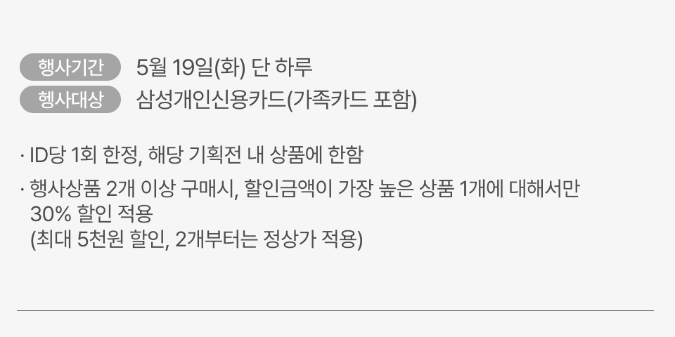 5월 19일(화) 단 하루, 삼성개인신용카드(가족카드 포함), · ID당 1회 한정, 해당 기획전 내 상품에 한함, 행사상품 2개 이상 구매시, 할인금액이 가장 높은 상품 1개에 대해서만 30% 할인 적용, (최대 5천원 할인, 2개부터는 정상가 적용)