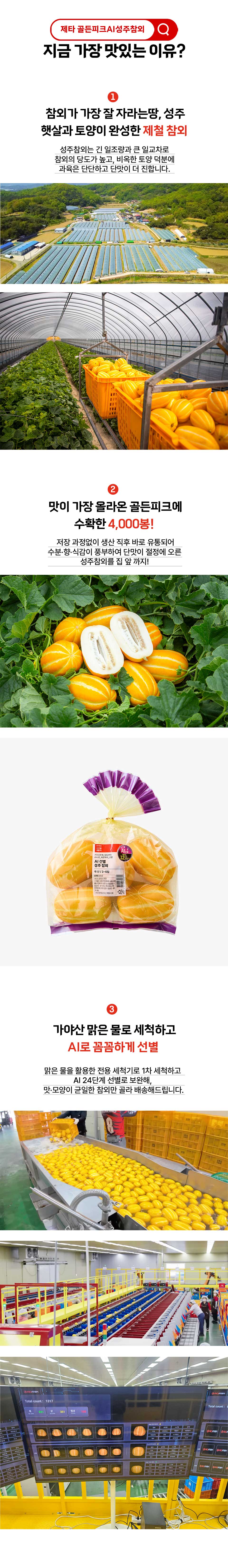 제타 골든피크 AI 성주참외 지금 가장 맛있는 이유 1 참외가 가장 잘 자라는 땅 성주 햇살과 토양이 완성한 제철 참외 성주참외는 긴 일조량과 큰 일교차로 참외의 당도가 높고, 비옥한 토양 덕분에 과육은 단단하고 단맛이 더 진합니다. 2 맛이 가장 올라온 골든피크에 수확한 4000봉 저장 과정없이 생산 직후 바로 유통되어 수분, 향, 식감이 풍부하여 단맛이 절정에 오른 성주참외를 집 앞 까지! 3 가야산 맑은 물로 세척하고 AI로 꼼꼼하게 선별 맑은 물을 활용한 선용 세척기로 1차 세척하고 AI 24단계 선별로 보완해 맛과 모양이 균일한 참외만 골라 배송해드립니다.