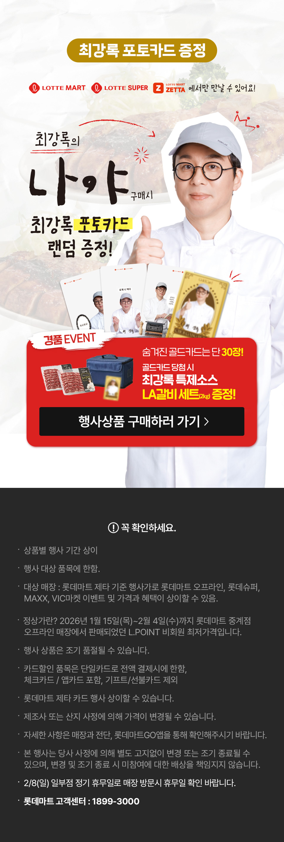 최강록 포토카드 증정 LOTTE MART, LOTTE SUPER, LOTTE MART ZETTA에서만 만날 수 있어요!
최강록의 나야 구매시 최강록 포토카드 랜덤 증정! 경품 EVENT 숨겨진 골드카드는 단 30장! 골드카드 당첨 시 최강록 특제소스 LA갈비세트 2kg 증정
꼭 확인하세요.
- 상품별 행사 기간 상이
- 행사 대상 품목에 한함. 
- 대상 매장 : 롯데마트 제타 기준 행사가로 롯데마트 오프라인, 롯데슈퍼, MAXX, VIC마켓 이벤트 및 가격과 혜택이 상이할 수 있음.
- 정상가란? 2026년 1월 15일(목)~2월 4일(수)까지 롯데마트 중계점 오프라인 매장에서 판매되었던 L.POINT 비회원 최저가격입니다.
- 행사 상품은 조기 품절될 수 있습니다. 
- 카드할인 품목은 단일카드로 전액 결제시에 한함, 체크카드 / 앱카드 포함, 기프트/선불카드 제외
- 롯데마트 제타 카드 행사 상이할 수 있습니다.
- 제조사 또는 산지 사정에 의해 가격이 변경될 수 있습니다.
- 자세한 사항은 매장과 전단, 롯데마트GO앱을 통해 확인해주시기 바랍니다.  
- 본 행사는 당사 사정에 의해 별도 고지없이 변경 또는 조기 종료될 수 있으며, 변경 및 조기 종료 시 미참여에 대한 배상을 책임지지 않습니다.
- 2/8(일) 일부점 정기 휴무일로 매장 방문시 휴무일 확인 바랍니다.
- 롯데마트 고객센터 : 1899-3000