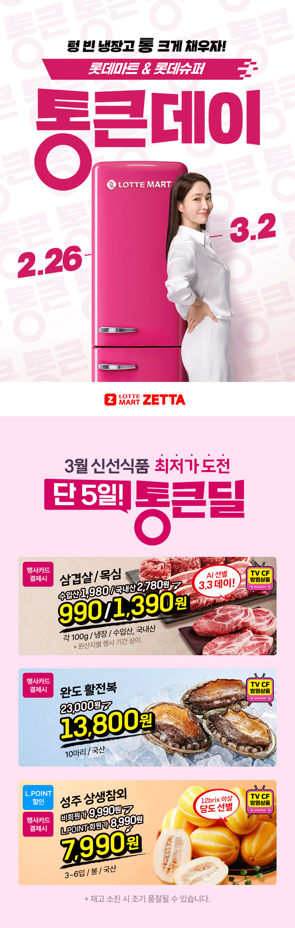 텅 빈 냉장고 통 크게 채우자! 롯데마트 and 롯데슈퍼 2.26 ~ 3.2
3월 신선식품 최저가 도전 단 5일! 통큰딜 행사카드 결제시 삼겹살, 목심 990원, 1,390원 각 100g, 냉장, 수입산, 국내산 원산지별 행사 기간 상이 AI 선별 3.3데이 TV CF 방영상품
행사카드 결제시 완도 활전복 13,800원 10마리, 국산 TV CF 방영상품 L.POINT 할인 행사카드 결제시 성주 상생참외 7,990원 3~6입, 봉, 국산 12brix 이상 당도 선별 TV CF 방영상품
재고 소진 시 조기 품절될 수 있습니다.