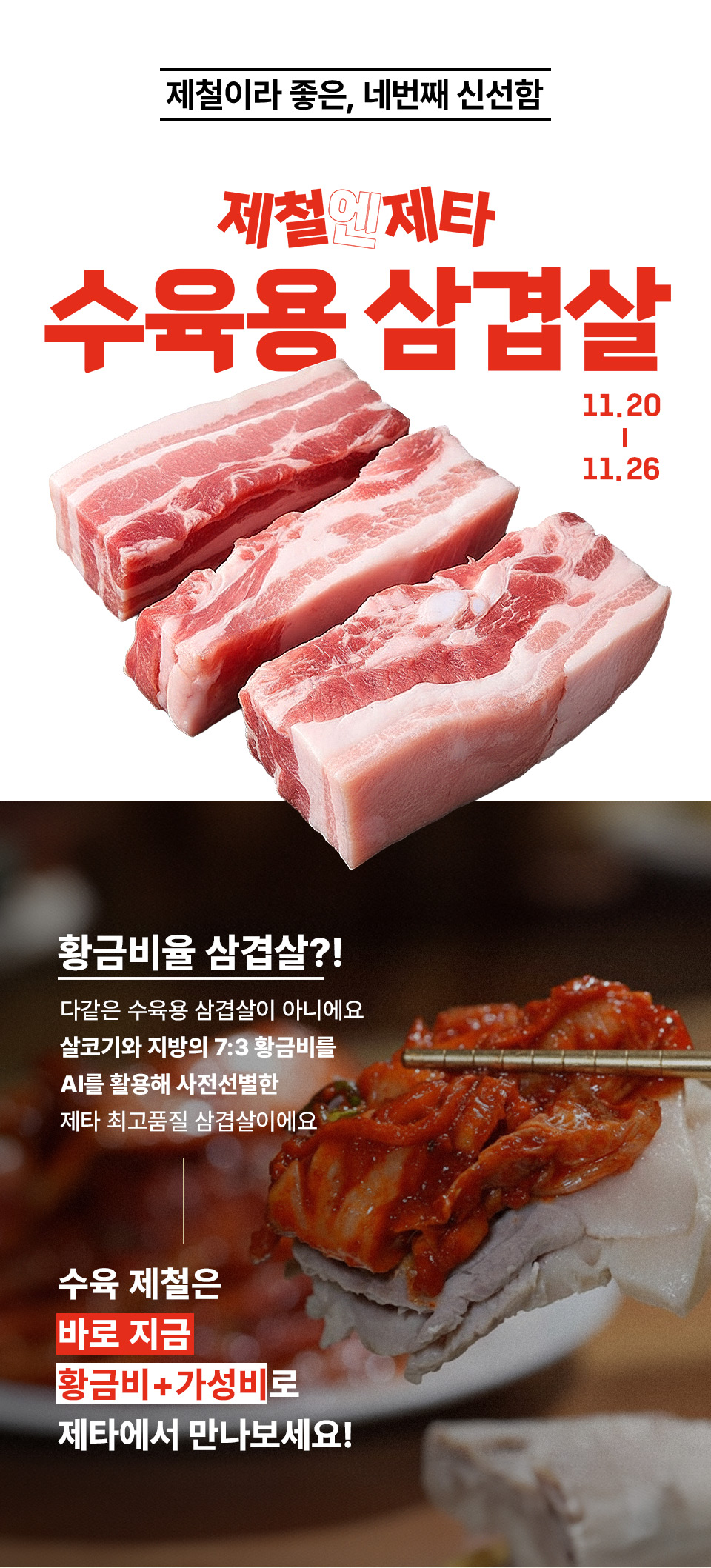제철이라 좋은, 네 번째 신선함 제철엔제타 수육용 삼겹살 11. 20 ~ 11. 26
황금비율 삼겹살? 다 같은 수육용 삼겹살이 아니에요. 살코기와 지방의 7대 3 황금비를 AI를 활용해 사전선별한 제타 최고품질 삼겹살이에요
수육 제철은 바로 지금 황금비, 가성비로 제타에서 만나보세요