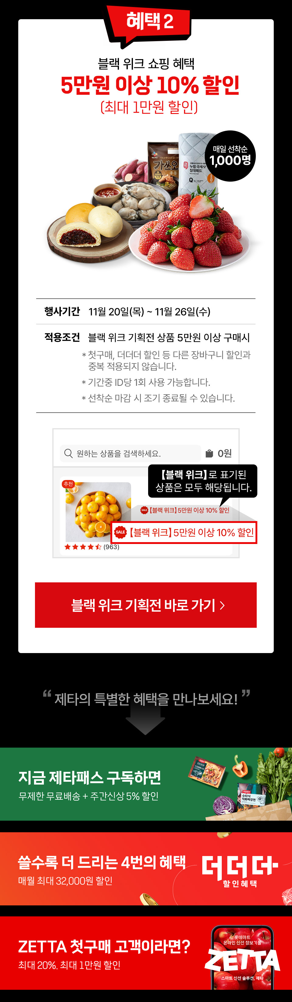 혜택 2 블랙 위크 쇼핑 혜택 5만원 이상 10% 할인(최대 1만원 할인) 매일 선착순 1,000원
행사기간 11월 20일(목) ~ 11월 26일(수) 적용조건 블랙 위크 기획전 상품 5만원 이상 구매시
첫구매, 더더더 할인 등 다른 장바구니 할인과 중복 적용되지 않습니다.
기간중 id당 1회 사용 가능합니다. 선착순 마감 시 조기 종료될 수 있습니다. 블랙 위크로 표기된 상품은 모두 해당됩니다.
제타의 특별한 혜택을 만나보세요. 지금 제타패스 구독하면 무제한 무료배송, 주간신상 5% 할인
쓸수록 더 드리는 4번의 혜택 더더더 할인혜택 매우러 최대 32,000원 할인
ZETTA 첫구매 고객이라면? 최대 20%, 최대 1만원 할인