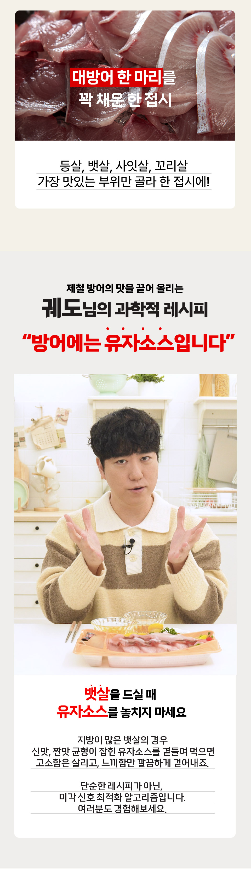 대방어 한 마리를 꽉 채운 한 접시 등살, 뱃살, 사잇살, 꼬리살 가장 맛있는 부위만 골라 한 접시에!
제철 방어의 맛을 끌어 올리는 궤도님의 과학적 레시피 방어에는 유자소스입니다. 뱃살을 드실 때 유자소스를 놓치지 마세요.
지방이 많은 뱃살의 경우 신맛, 짠맛 균형이 잡힌 유자소스를 곁들여 먹으면 고소함은 살리고, 느끼함만 깔끔하게 걷어내죠.
단순한 레시피가 아닌, 미각 신호 최적화 알고리즘입니다. 여러분도 경험해보세요.