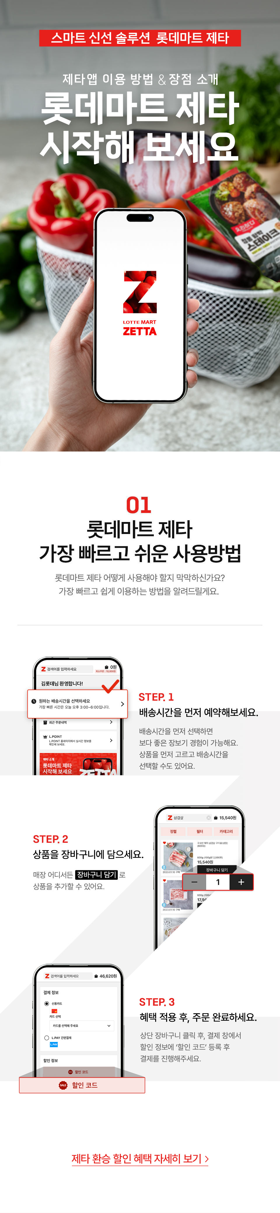 스마트 신선 솔루션 롯데마트 제타 제타 앱 이용방법, 장점 소개 롯데마트 제타 시작해 보세요
01 롯데마트 제타 가장 빠르고 쉬운 사용방법 롯데마트 제타 어떻게 사용해야 할지 막막하신가요?
가장 빠르고 쉽게 이용하는 방법을 알려드릴게요.
먼저, 롯데마트 제타 APP 다운 받아보세요!
모바일 웹에서 접속한 경우 APP 다운로드 받기 PC 웹에서 접속한 경우 QR코드 스캔하고 APP 다운받기
STEP.1 배송시간을 먼저 예약하세요. 롯데마트 제타 로그인 후, 배송 시간에서 원하는 시간대를 먼저 예약해 주세요.
STEP.2 상품을 장바구니에 담으세요. 매장 어디서든 장바구니 담기로 상품을 추가할 수 있어요.
STEP.3 혜택 적용 후, 주문 완료하세요. 상단 장바구니 클릭 후, 결제 창에서 할인 정보에 ‘할인 코드’ 등록 후 결제를 진행해주세요.
제타 환승 할인 혜택 자세히 보기