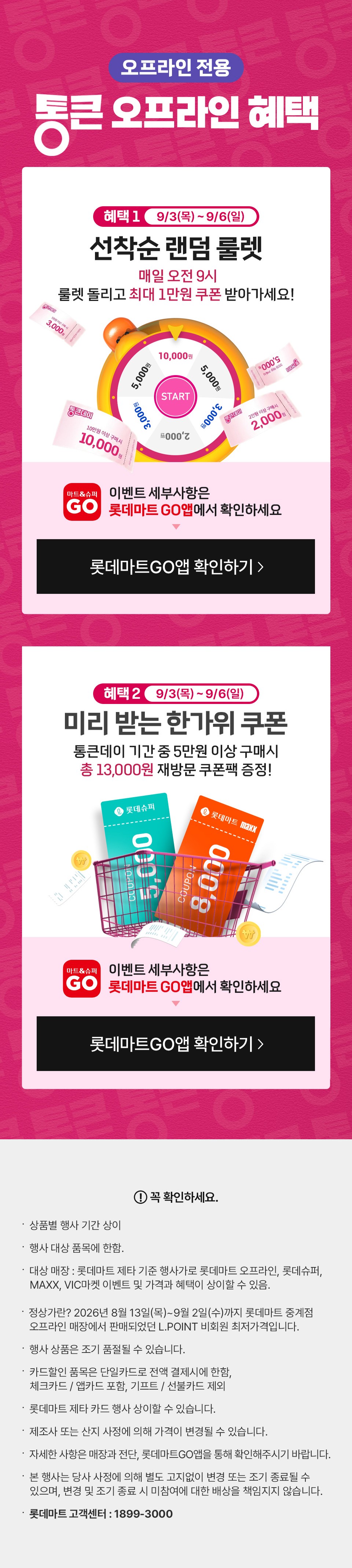 오프라인 전용 통큰 오프라인 혜택 혜택 1 9월 3일(목) ~ 9월 6일(일) 선착순 랜덤 룰렛 매일 오전 9시 룰렛 돌리고 최대 1만원 쿠폰 받아가세요. 이벤트 세부사항은 롯데마트GO앱에서 확인하세요
혜택 2 9월 3일(목) ~ 9월 6일(일) 미리 받는 한가위 쿠폰 통큰데이 기간 중 5만원 이상 구매시 총 13,000원 재방문 쿠폰팩 증정 이벤트 세부사항은 롯데마트GO앱에서 확인하세요
꼭 확인하세요 상품별 행사 기간 상이 행사 대상 품목에 한함. 대상 매장 : 롯데마트 제타 기준 행사가로 롯데마트 오프라인, 롯데슈퍼,
   MAXX, VIC마켓 이벤트 및 가격과 혜택이 상이할 수 있음.  정상가란? 2026년 8월 13일(목)~9월 2일(수)까지 롯데마트 중계점
   오프라인 매장에서 판매되었던 L.POINT 비회원 최저가격입니다.
행사 상품은 조기 품절될 수 있습니다. 
카드할인 품목은 단일카드로 전액 결제시에 한함,
체크카드 / 앱카드 포함, 기프트 / 선불카드 제외
롯데마트 제타 카드 행사 상이할 수 있습니다.
제조사 또는 산지 사정에 의해 가격이 변경될 수 있습니다.
자세한 사항은 매장과 전단, 롯데마트GO앱을 통해 확인해주시기 바랍니다.  
본 행사는 당사 사정에 의해 별도 고지없이 변경 또는 조기 종료될 수 있으며, 변경 및 조기 종료 시 미참여에 대한 배상을 책임지지 않습니다.
롯데마트 고객센터 : 1899-3000