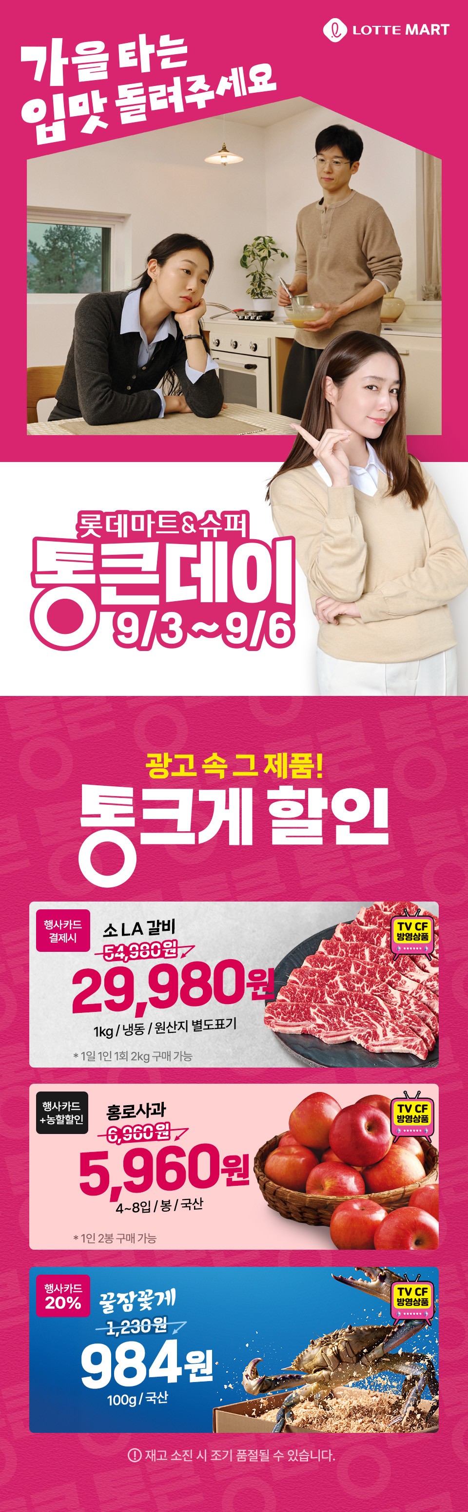 LOTTE MART 가을 타는 입맛 돌려주세요 롯데마트 and 슈퍼 통큰데이 9월 3일부터 9월 6일까지 광고 속 그 제품 통크게 할인
소 LA 갈비 행사카드 결제시 29,980원 1kg, 냉동, 원산지 별도표기 1일 1인 1회 2kg 구매 가능
홍로사과 행사카드, 농할할인 5,960원 4~8입, 봉, 국산 1인 2봉 구매 가능
꿀잠꽃게 행사카드 20퍼센트 할인 100g당 984원 국산 재고 소진 시 조기 품절될 수 있습니다.