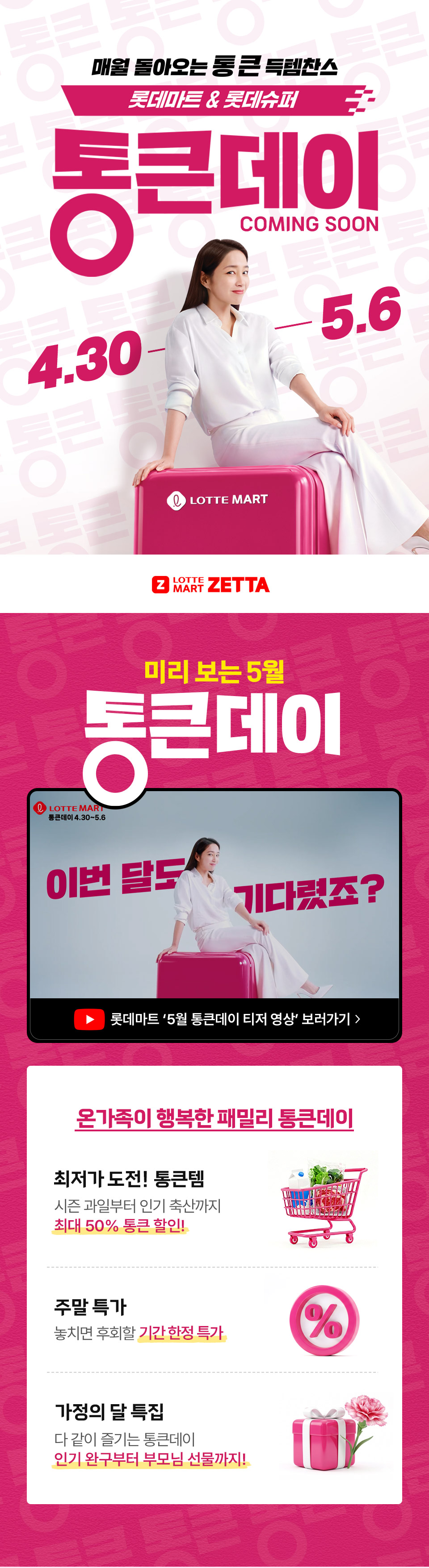 매월 돌아오는 통 큰 득템찬스 롯데마트 and 롯데슈퍼 통큰데이 COMING SOON 4.30 ~ 5.6
LOTTE MART ZETTA 미리 보는 5월 통큰데이 온가족이 행복한 패밀리 통큰데이 최저가 도전 통큰템 시즌 과일부터 인기 축산까지 최대 50% 통큰 할인
주말 특가 놓치면 후회할 기간 한정 특가 가정의 달 특집 다 같이 즐기는 통큰데이 인기 완구부터 부모님 선물까지!