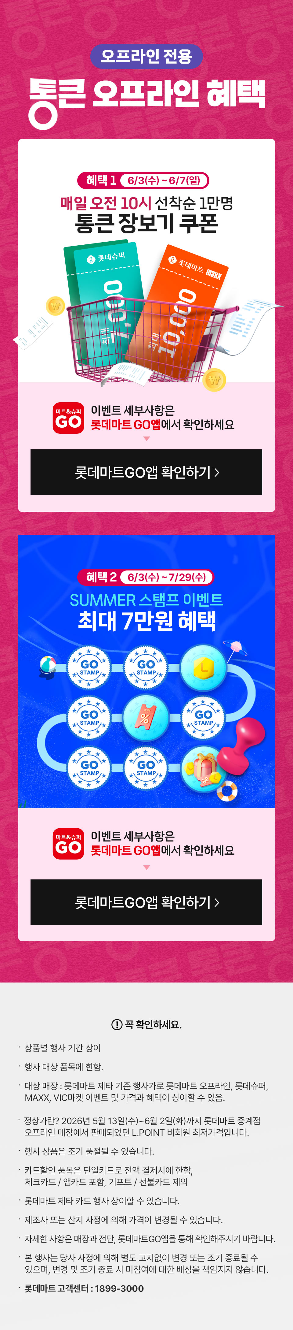 오프라인 전용 통큰 오프라인 혜택 혜택 1 6월 3일(수) ~ 6월 7일(일) 매일 오전 10시 선착순 1만명 통큰 장보기 쿠폰
혜택 2 6월 3일(수) ~ 7월 29일(수) 썸머 스탬프 이벤트 최대 7만원 혜택
이벤트 세부사항은 롯데마트GO앱에서 확인하세요
꼭 확인하세요 상품별 행사 기간 상이 행사 대상 품목에 한함. 대상 매장 : 롯데마트 제타 기준 행사가로 롯데마트 오프라인, 롯데슈퍼,
   MAXX, VIC마켓 이벤트 및 가격과 혜택이 상이할 수 있음.  정상가란? 2026년 5월 13일(수)~6월 2일(화)까지 롯데마트 중계점
   오프라인 매장에서 판매되었던 L.POINT 비회원 최저가격입니다.
행사 상품은 조기 품절될 수 있습니다. 
카드할인 품목은 단일카드로 전액 결제시에 한함,
체크카드 / 앱카드 포함, 기프트 / 선불카드 제외
롯데마트 제타 카드 행사 상이할 수 있습니다.
제조사 또는 산지 사정에 의해 가격이 변경될 수 있습니다.
자세한 사항은 매장과 전단, 롯데마트GO앱을 통해 확인해주시기 바랍니다.  
본 행사는 당사 사정에 의해 별도 고지없이 변경 또는 조기 종료될 수 있으며, 변경 및 조기 종료 시 미참여에 대한 배상을 책임지지 않습니다.
롯데마트 고객센터 : 1899-3000