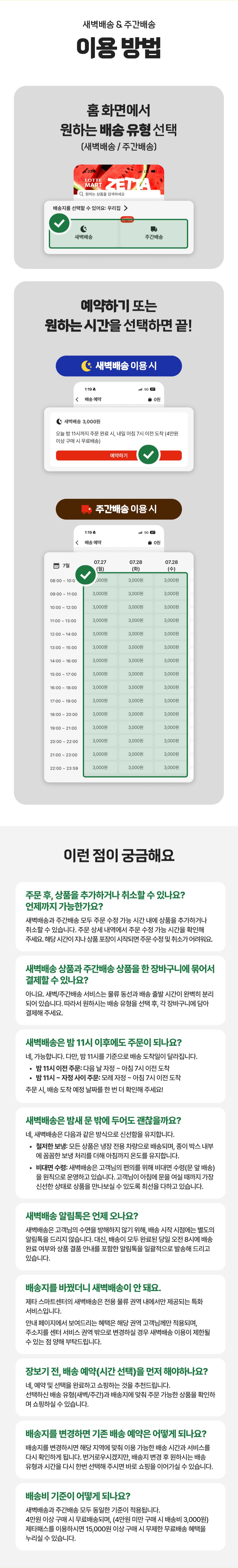 새벽배송 & 주간배송
이용방법

1. 홈 화면에서
원하는 배송 유형 선택
(새벽배송/주간배송)

2. 예약하기 또는 원하는 시간을 선택하면 끝!

이런 점이 궁금해요

주문 후, 상품을 추가하거나 취소할 수 있나요?
언제까지 가능한가요?
새벽배송과 주간배송 모두 주문 수정 가능 시간 내에는 상품을 추가하거나
취소할 수 있습니다. 주문 상세 내역에서 주문 수정 가능 시간을 확인해주세요.
해당 시간이 지나 상품 포장이 시작되면 주문 수정 및 취소가 어려워요.

새벽배송 상품과 주간배송 상품을 한 장바구니에 묶어서
결제할 수 있나요?

아니요. 새벽/주간배송 서비스는 물류 동선과 배송 출발 시간이 완벽히 분리
되어 있습니다. 따라서 원하시는 배송 유형을 선택 후, 각 장바구니에 담아
결제해 주세요.

새벽배송은 밤 11시 이후에도 주문이 되나요?
네, 가능합니다. 다만, 밤 11시를 기준으로 배송 도착일이 달라집니다.
• 밤 11시 이전 주문 : 다음 날 아침 ~ 아침 7시 이전 도착
• 밤 11시 ~ 자정 사이 주문 : 모레 자정 ~ 아침 7시 이전 도착
주문 시, 배송 도착 예정 날짜를 한 번 더 확인해 주세요!

새벽배송은 밤새 문 밖에 두어도 괜찮을까요?
네, 새벽배송은 다음과 같은 방식으로 신선함을 유지합니다.
• 철저한 보냉 : 모든 상품은 냉장 전용 차량으로 배송되며, 종이 박스 내부
에 꼼꼼한 보냉 처리를 더해 아침까지 온도를 유지합니다.
• 비대면 수령 : 새벽배송은 고객님의 편의를 위해 비대면 수령(문 앞 배송)
을 원칙으로 운영하고 있습니다. 고객님이 아침에 문을 여실 때까지 가장
신선한 상태로 상품을 만나보실 수 있도록 최선을 다하고 있습니다.

새벽배송 알림톡은 언제 오나요?
새벽배송은 고객님의 수면을 방해하지 않기 위해, 배송 시작 시점에는 별도의
알림톡을 드리지 않습니다. 대신, 배송이 모두 완료된 당일 오전 8시에 배송
완료 여부와 상품 결품 안내를 포함한 알림톡을 일괄적으로 발송해 드리고
있습니다.

배송지를 바꿨더니 새벽배송이 안 돼요.
제타 스마트센터의 새벽배송은 전용 물류 권역 내에서만 제공되는 특화
서비스입니다.
안내 페이지에서 보여드리는 혜택은 해당 권역 고객님께만 적용되며,
주소지를 센터 서비스 권역 밖으로 변경하실 경우 새벽배송 이용이 제한될
수 있음 점 양해 부탁드립니다.

장보기 전, 배송 예약(시간 선택)을 먼저 해야하나요?
네, 예약 및 선택을 완료하고 쇼핑하는 것을 추천드립니다.
선택하신 배송 유형(새벽/주간)과 배송지에 맞춰 주문 가능한 상품을 확인하며 쇼핑하실 수 있습니다.

배송지를 변경하면 기존 배송 예약은 어떻게 되나요?
배송지를 변경하시면 해당 지역에 맞춰 이용 가능한 배송 시간과 서비스를
다시 확인하게 됩니다. 번거로우시겠지만, 배송지 변경 후 원하시는 배송
유형과 시간을 다시 한 번 선택해 주시면 바로 쇼핑을 이어가실 수 있습니다.

배송비 기준이 어떻게 되나요?
새벽배송과 주간배송 모두 동일한 기준이 적용됩니다.
4만원 이상 구매 시 무료배송이며, (4만원 미만 구매 시 배송비 3,000원)
제타패스를 이용하시면 15,000원 이상 구매 시 무제한 무료배송 혜택을 누리실 수 있습니다.