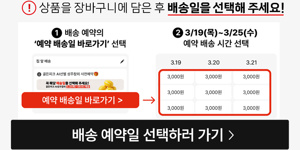 예약배송일 선택 전에 꼭! 상품을 먼저 담아주세요! 1. 배송 예약의 예약 배송일 바로가기 선택 2. 배송 예약의 예약 배송일 바로가기 선택 3. 3/19(목)~3/25(수) 예약 배송 시간 선택 배송 예약일 선택하러 가기