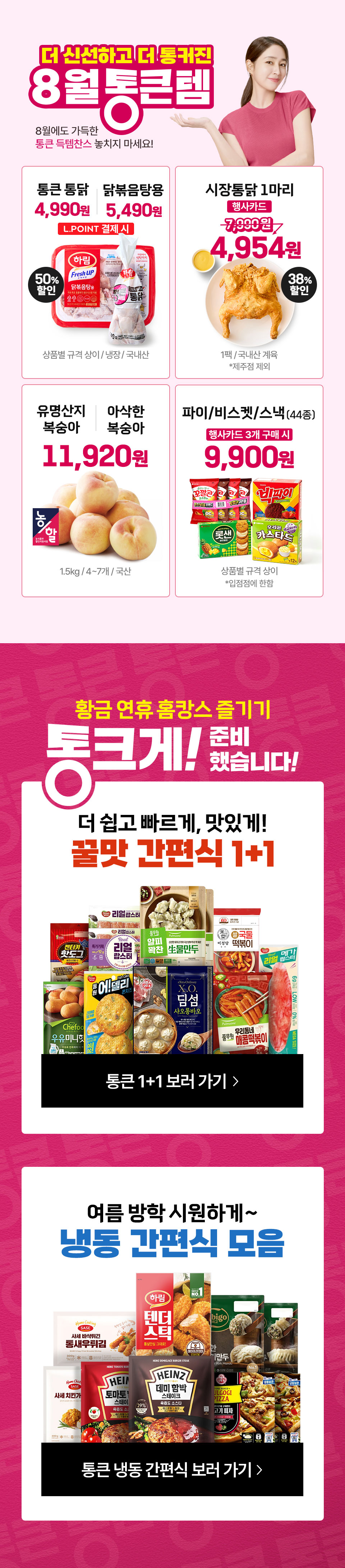 8월 통큰템 8월에도 가득한 통큰 득템찬스 놓치지 마세요
행사카드 50
TV CF 방영상품
끝돼 삼겹살목심 50할인
각100g냉장원산지 별도 표기
1인 2팩 구매 가능
행사카드 결제시
비파괴 당도선별 하우스 샤인머스켓
4920원
송이국산
TV CF 방영상품
행사카드 결제시
치즈 전품목
2개 구매시 50할인
상품별 규격 상이
TV CF 방영상품