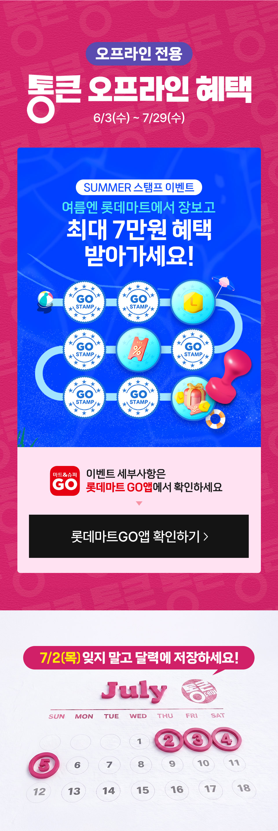오프라인 전용 통큰 오프라인 혜택 6월 3일(수) ~7월 29일(수) SUMMER 스탬프 이벤트
여름엔 롯데마트에서 장보고 최대 7만원 혜택 받아가세요 이벤트 세부사항은 롯데마트GO앱에서 확인하세요
7월 2일(목) 잊지 말고 달력에 저장하세요!