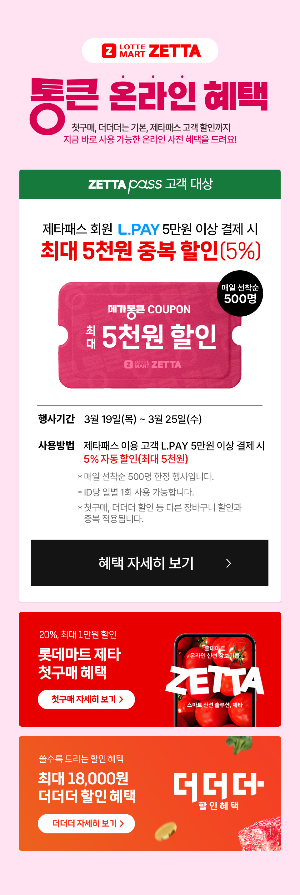 Z LOTTE MART ZETTA 통큰데이 온라인 혜택! 첫구매, 더더더는 기본, 제타패스 고객 할인까지 
지금 바로 사용 가능한 온라인 사전 혜택을 드려요. ZETTA PASS 고객대상 제타패스 회원
L.PAY 5만원 이상 결제 시 최대 5천원 중복 할인(5%) 메가통큰 COUPON 최대 5천원 할인 매일 선착순 500명 
행사기간 3월 19일(목) ~ 3월 25일(수) 사용방법 제타패스 이용 고객 L.PAY 5만원 이상 결제 시 5% 자동 할인(최대 5천원)
- 매일 선착순 500명 한정 행사입니다. - ID당 일별 1회 사뇽 가능합니다. - 첫구매, 더더더 할인 등 다른 장바구니 할인과 중복 적용됩니다. 
20%, 최대 1만원 할인 롯데마트 제타 첫구매 혜택 쓸수록 드리는 할인 혜택 최대 18,000원 더더더 할인 혜택