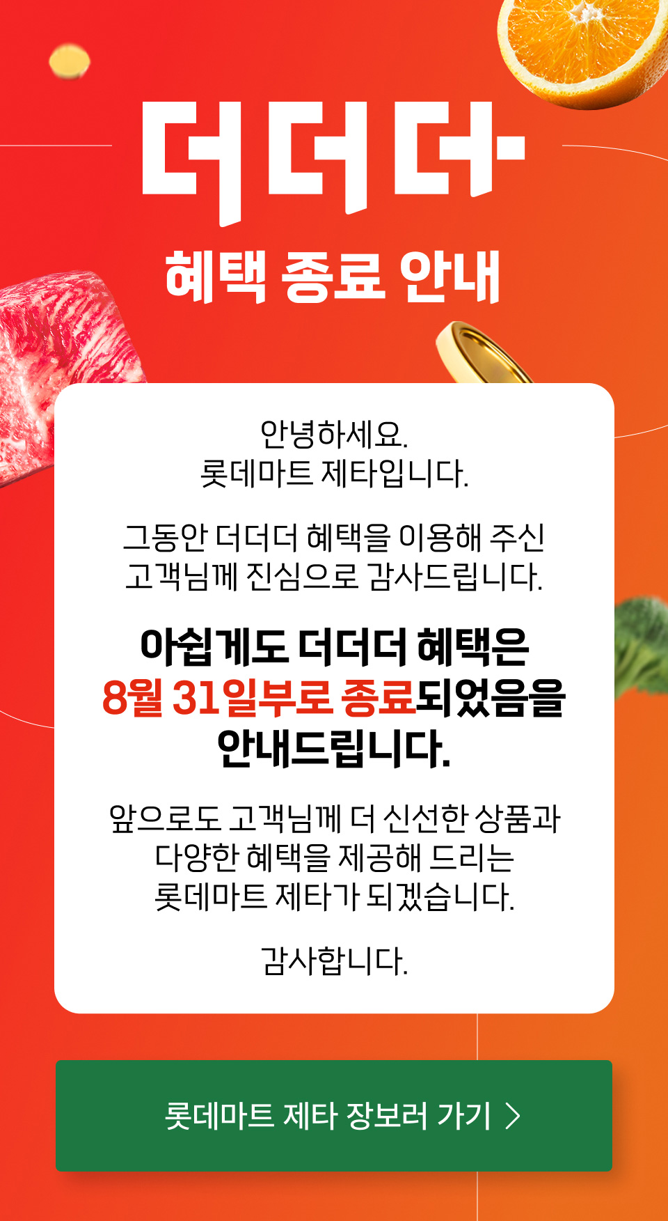 더더더
혜택 종료 안내
안녕하세요.
롯데마트 제타입니다.
그동안 더더더 혜택을 이용해 주신 고객님께 진심으로 감사드립니다.
아쉽게도 더더더 혜택은 8월 31일부로 종료되었음을 안내드립니다.
앞으로도 고객님께 더 신선한 상품과 다양한 혜택을 제공해 드리는 롯데마트 제타가 되겠습니다.
감사합니다.