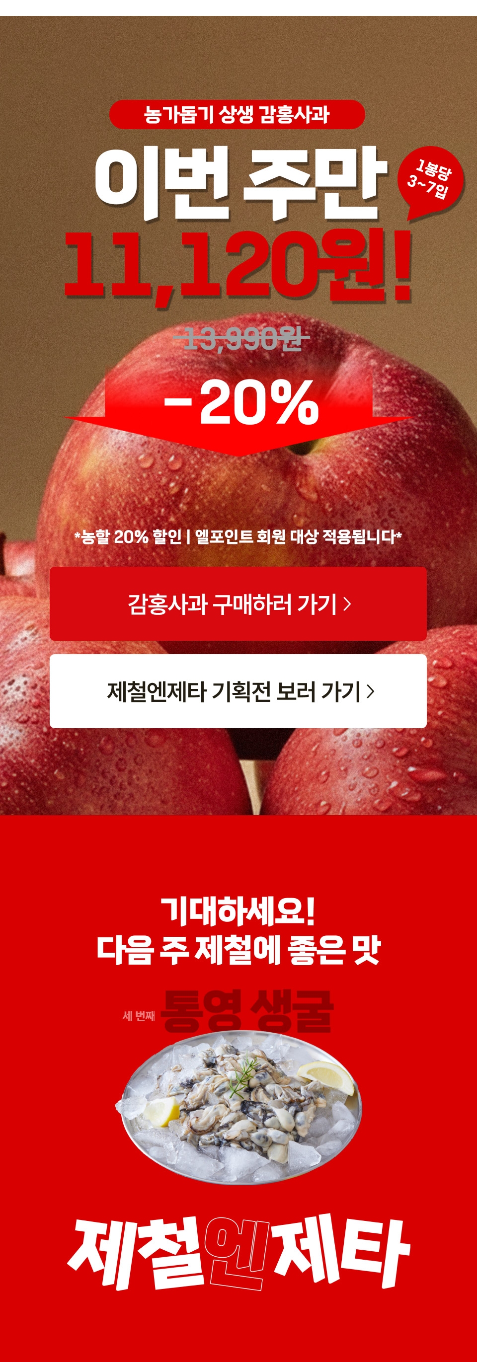 농가돕기 상생 감홍사과 이번주만 11,120원!
19,990원 20% 할인 1봉당 3~7입
농할 20% 할인, 엘포인트 회원 대상 적용됩니다.
기대하세요! 다음 주 제철에 좋은 맛 통영 생굴 제철엔제타