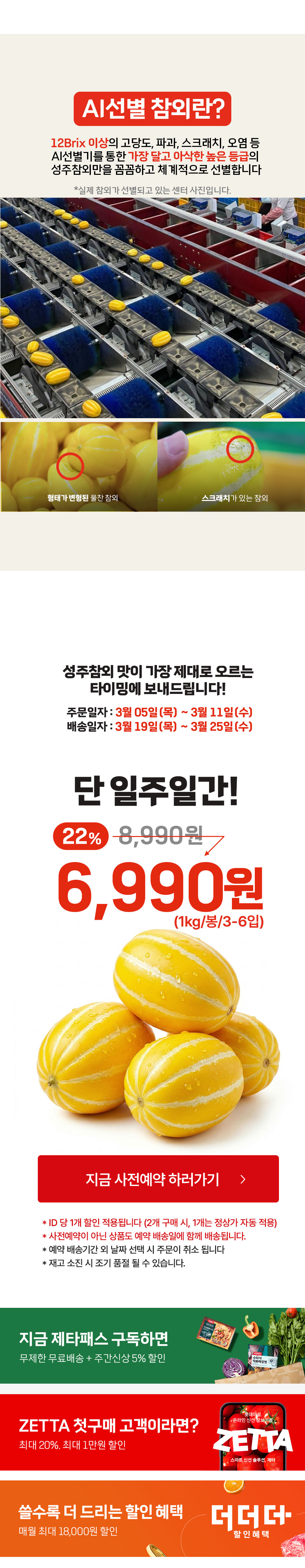 AI선별 참외란 12Brix 이상 고당도, 파과, 스크래치 오염 등 AI선별기를 통한 가장 달고 아삭한 높은 등급의 성주참외만을 꼼꼼하고 체계적으로 선별합니다 성주참외 맛이 가장 제대로 오르는 타이밍에 보내드립니다. 주문일자 3월 5일부터 3월 11일 배송일자 3월 19일부터 3월 25일 단 일주일간 6,990원(1kg, 봉, 3에서 6입) 지금 사전예약 하러가기 ID당 1개 할인 적용됩니다(2개 구매시 1개는 정상가 자동 적용) 사전예약이 아닌 상품도 예약 배송일에 함께 배송됩니다. 예약 배송기간 외 날짜 선택 시 주문이 취소됩니다. 재고 소진 시 조기 품절될 수 있습니다. 
지금 제타패스 구독하면 ZETTA 첫구매 고객이라면 쓸수록 더 드리는 할인 혜택 더더더