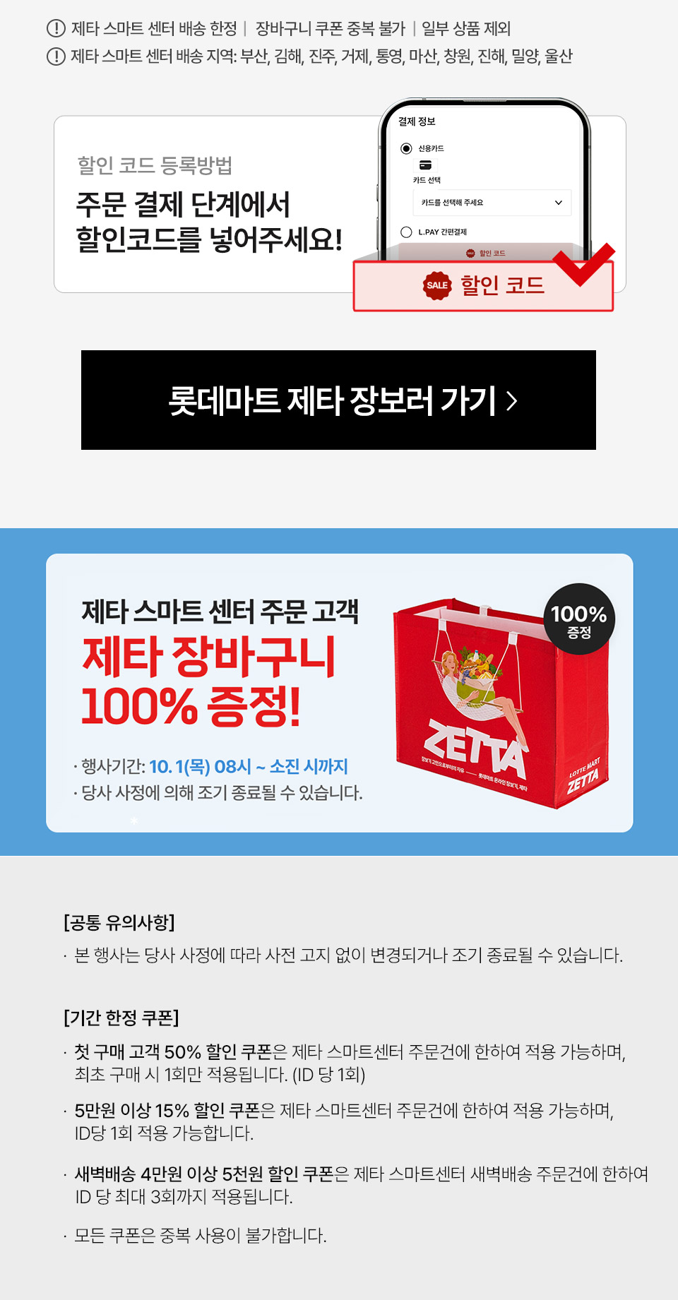 ID당 1회 적용, 제타 스마트 센터 배송 한정, 장바구니 쿠폰 중복 불가, 일부상품제외, 할인 코드 등록방법 주문 결제 단계에서 할인코드를 넣어주세요 제타 스마트 센터 첫 구매 대상 전원 증정! 유의사항 본 행사는 당사 사정에 따라 사전 고지 없이 변경되거나 조기 종료될 수 있습니다 기간 한정 쿠폰 첫구매 50프로 쿠폰은 제타 스마트센터 주문건에 한하여 적용 가능하며 최초 구매 시 1회만 적용됩니다