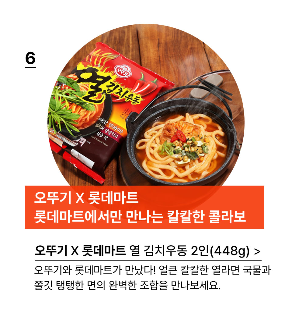 오뚜기 X 롯데마트
롯데마트에서만 만나는 칼칼한 콜라보 열 김치우동 2인(448g) 오뚜기와 롯데마트가 만났다! 얼큰 칼칼한 열라면 국물과
쫄깃 탱탱한 면의 완벽한 조합을 만나보세요.