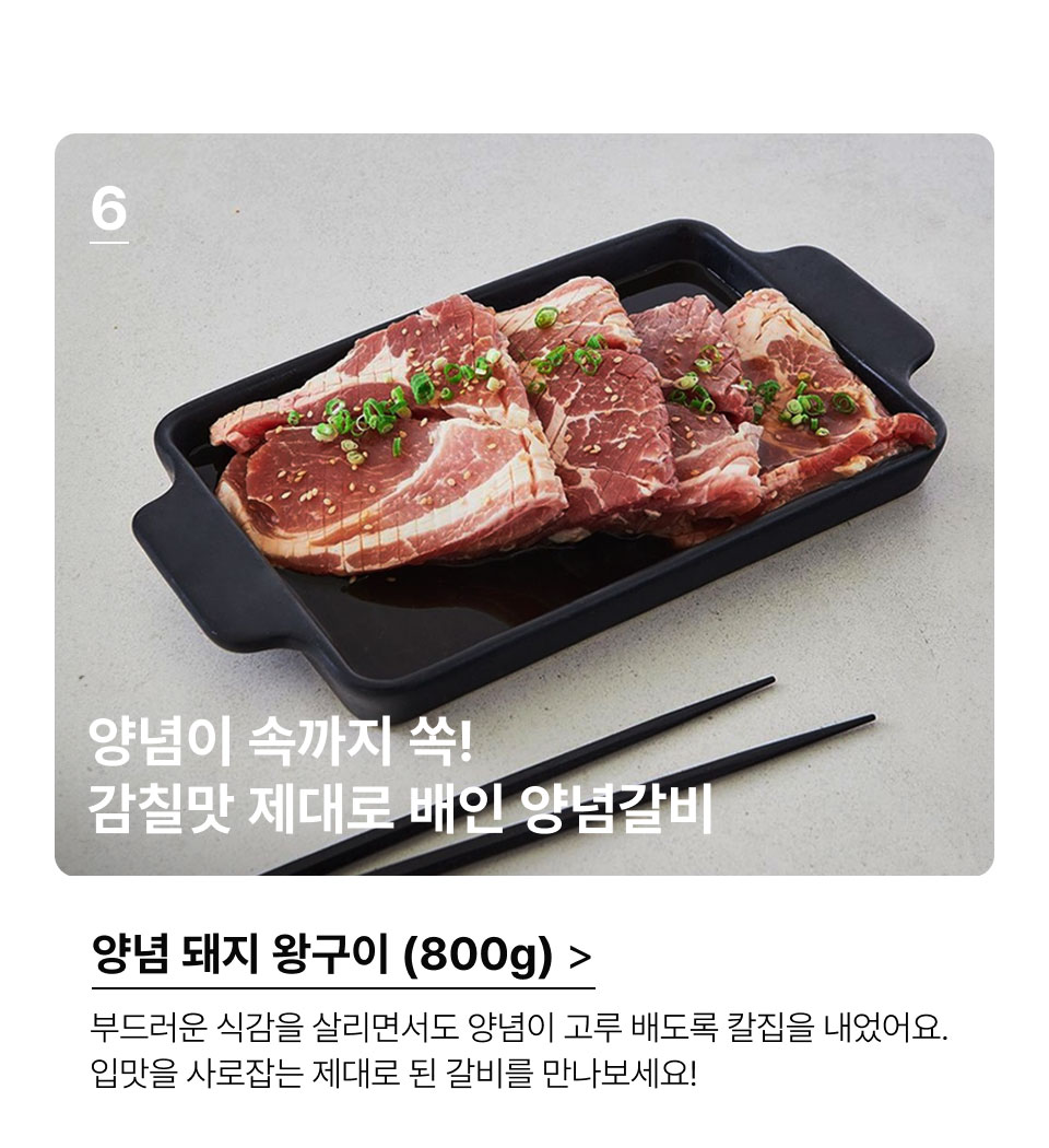 양념 돼지 왕구이 (800G).양념이 속까지 쏙! 
 감칠맛 제대로 배인 양념갈비.부드러운 식감을 살리면서도 양념이 고루 배도록 칼집을 
 내었어요. 입맛을 사로잡는 제대로 된 갈비를 만나보세요!
