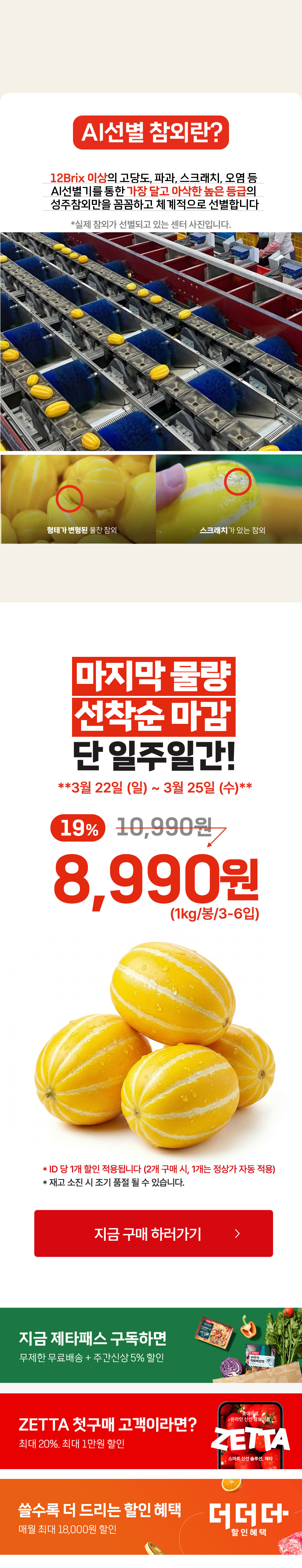 AI선별 참외란 12Brix 이상 고당도, 파과, 스크래치 오염 등 AI선별기를 통한 가장 달고 아삭한 높은 등급의 성주참외만을 꼼꼼하고 체계적으로 선별합니다 성주참외 맛이 가장 제대로 오르는 타이밍에 보내드립니다. 마지막 물량 선착순 마감. 단 일주일간. 3월 22일 일요일, 3월 25일(수) 19% 할인 1kg 1봉에 8,990원. ID당 1개 할인 적용(2개 구매 시, 1개는 정상가 자동 적용) 재고 소진 시 조기 품절될 수 있습니다. 
지금 제타패스 구독하면 무제한 무료배송과 주간신상 5% 할인. ZETTA 첫구매 고객이라면 최대 20% 최대 1만원 할인. 쓸수록 더 드리는 할인 혜택 매월 최대 18,000원 할인