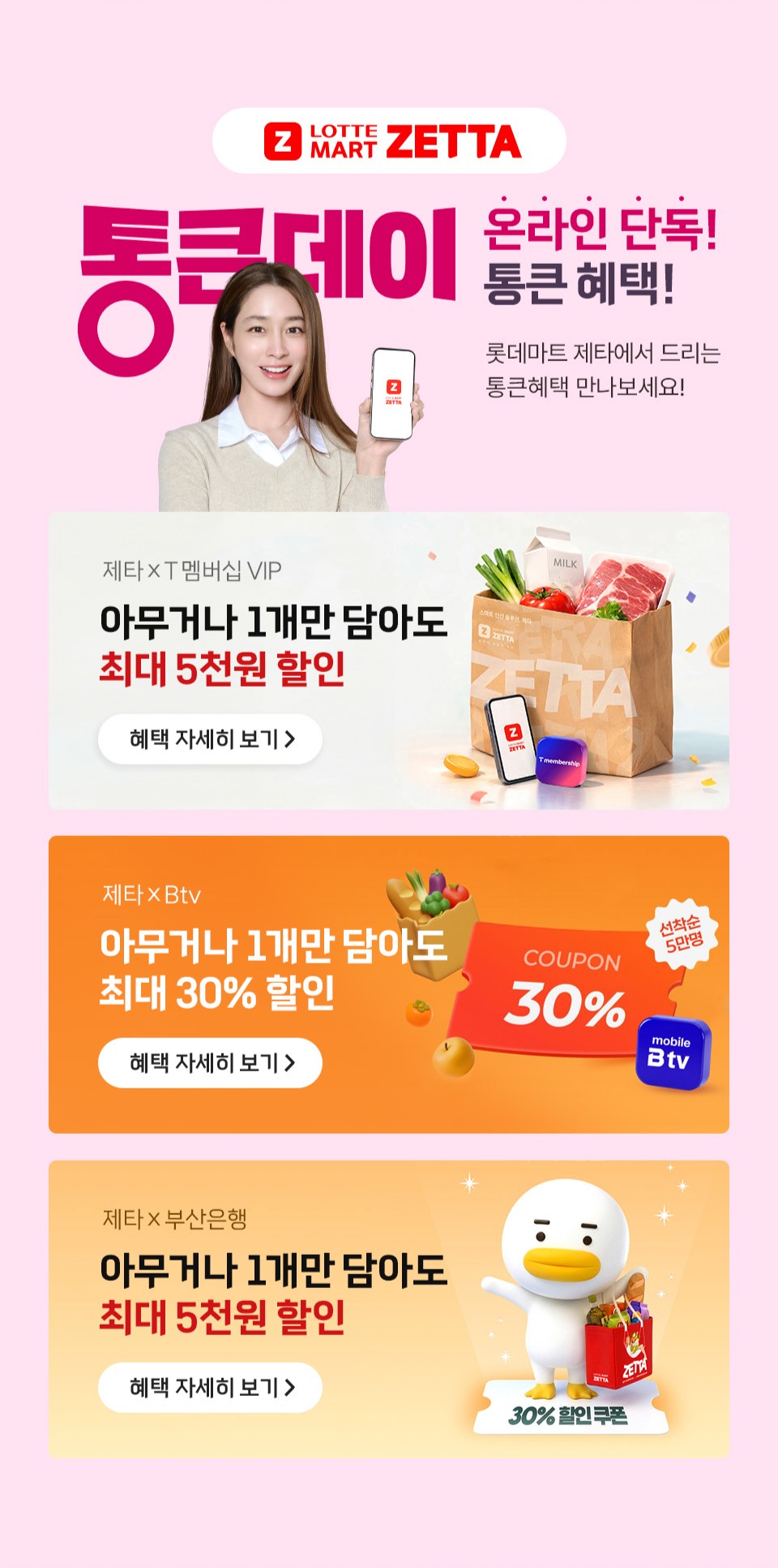 통큰데이 온라인 단독 통큰 혜택 롯데마트 제타에서 드리는 통큰혜택 만나보세요.
T 멤버십 VIP 아무거나 1개만 담아도 최대 5천원 할인
B TV 아무거나 1개만 담아도 최대 30퍼센트 할인
부산은행 아무거나 1개만 담아도 최대 5천원 할인
