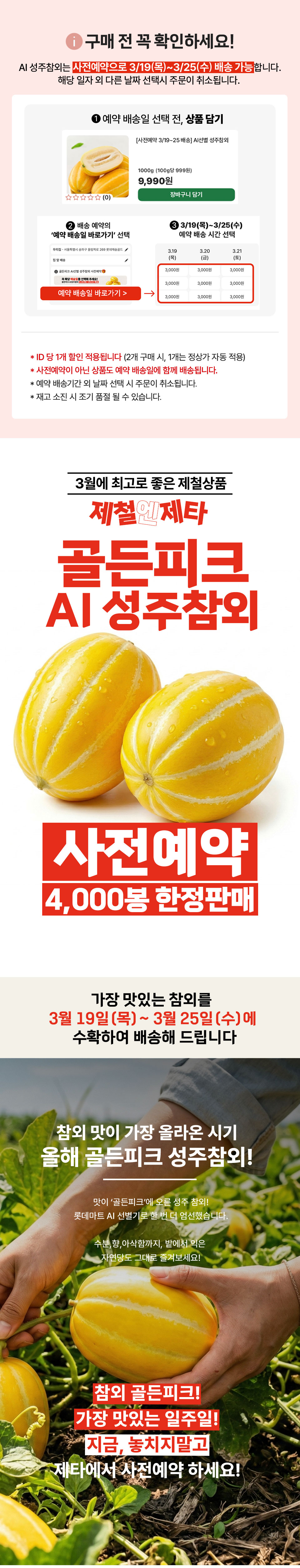 구매 전 꼭 확인하세요 AI 성주참외는 사전예약으로 3월 19일부터 3월 25일까지 배송 가능합니다. 해당 일자 외 다른 날짜 선택시 주문이 취소됩니다. ID당 1개 할인 적용됩니다(2개 구매시 1개는 정상가 자동 적용) 사전예약이 아닌 상품도 예약 배송일에 함께 배송됩니다.  재고 소진 시 조기 품절될 수 있습니다. 3월에 최고로 좋은 제철상품 제철제타 골든피크 AI 성주참외 사전예약 4000봉 한정판매 가장 맛있는 참외를 3월 19일부터 3월 25일에 수확하여 배송해 드립니다 참외 맛이 가장 올라온 시기 올해 골든피크 성주참외 맛이 골든피크에 오른 성주 참외 롯데마트 AI 선별기로 한번 더 엄선했습니다. 수분, 향, 아삭함까지, 밭에서 익은 자연당도 그대로 즐겨보세요! 참외 골든피크 가장 맛있는 일주일 지금 놓치지말고 제타에서 사전예약 하세요