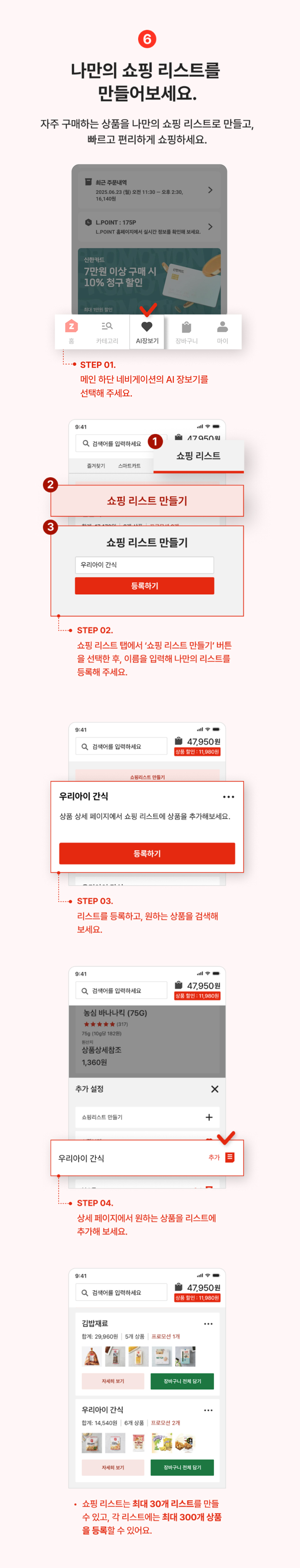 6. 나만의 쇼핑 리스트를 만들어보세요. 자주 구매하는 상품을 나만의 쇼핑리스트로 만들고, 빠르고 편리하게 쇼핑하세요.
                step01 하단 네비게이션에서 AI장보기를 선택해주세요.
                step02 쇼핑리스트 탭에서 '쇼핑리스트 만들기' 버튼을 선택한 후, 이름을 입력해 나만의 리스트를 등록해주세요.
                step03 리스트를 등록하고, 원하는 상품을 검색해보세요.
                step04 상세페이지에서 원하는 상품을 리스트에 추가해보세요.
                - 쇼핑리스트는 최대 30개 리스트를 만들 수 있고, 각 리스트에는 최대 300개 상품을 등록할 수 있어요.