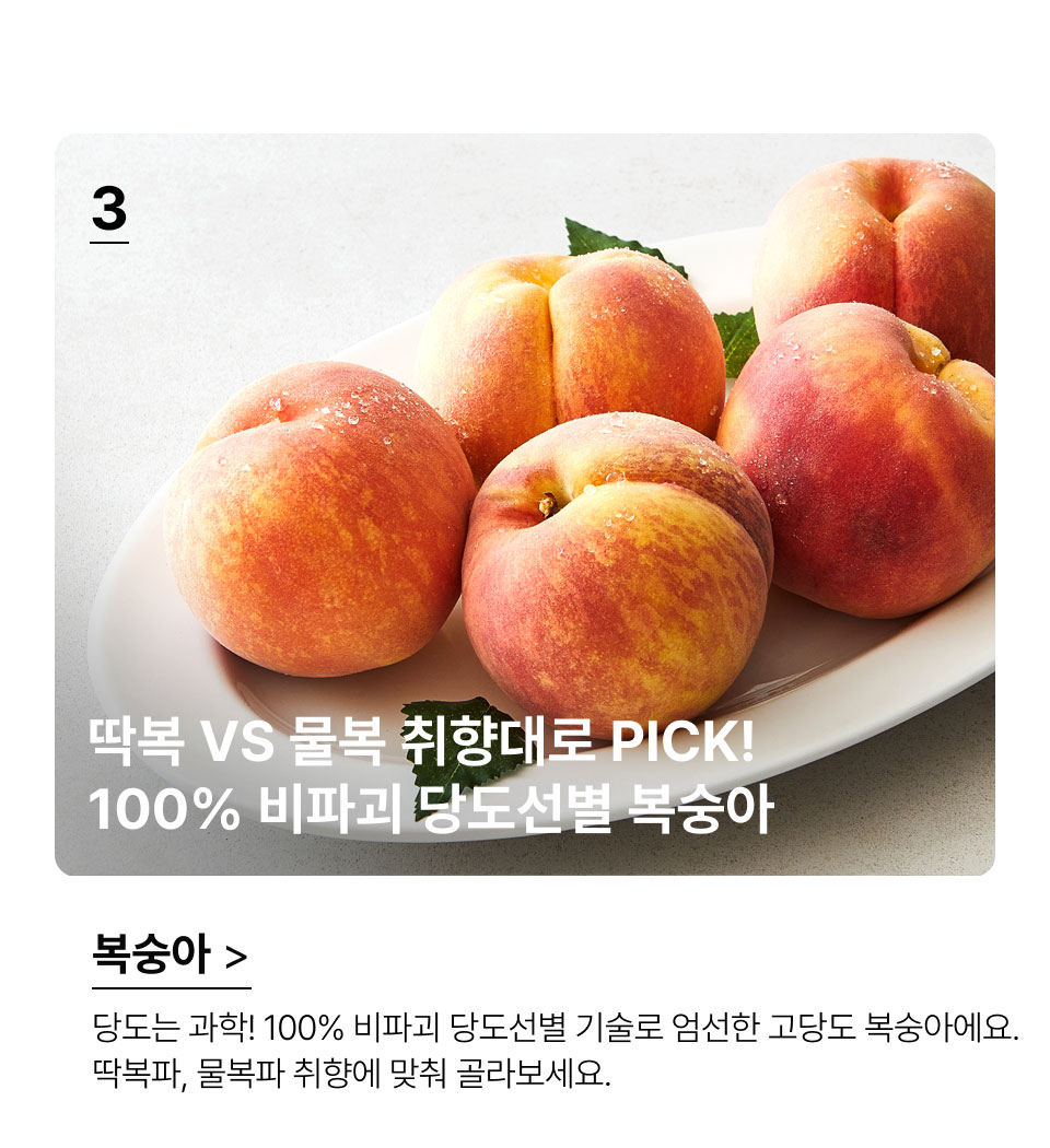 딱복 VS 물복 취향대로 PICK!
 100% 비파괴 당도선별 복숭아.당도는 과학! 100% 비파괴 당도선별 기술로 엄선한 고당도 
복숭아에요. 딱복파, 물복파 취향에 맞춰 골라보세요.