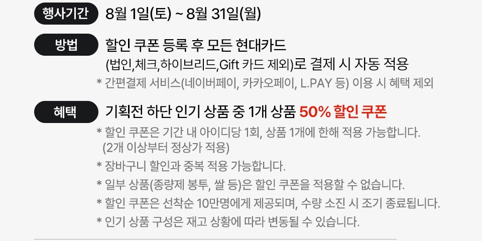 8월1일(토)~8월31일(월) 할인쿠폰등록 후 모든 현대카드(법인,체크,하이브리드,Gift카드제외)로 결제시 자동적용 * 간편결제 이용시 혜택제외 -혜택:기획전 하단상품 중 1개 상품 50% 할인쿠폰 * 할인 쿠폰은 기간 내 아이디당 1회, 상품 1개에 한해 적용가능 * 장바구니 할인과 중복 적용 가능 * 일부 상품 할인 쿠폰 적용 불가 * 선착순 10만명에게 제공, 수량 소진 시 조기 종료 * 인기 상품 구성은 재고 상황에 따라 변동될 수 있습니다.