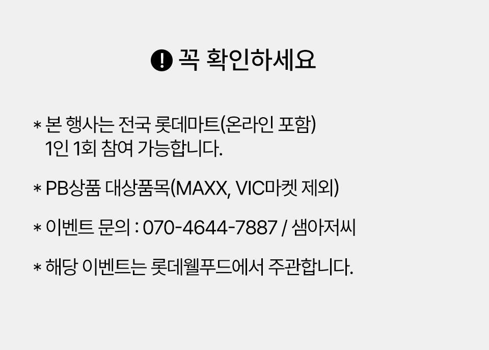 꼭 확인하세요! 
* 본 행사는 전국 롯데마트(온라인 포함) 1인 1회 참여 가능합니다.
* PB상품 대상품목(MAXX, VIC마켓 제외)
* 이벤트 문의 : 070-4644-7887/샘아저씨
* 해당 이벤트는 롯데웰푸드에서 주관합니다.