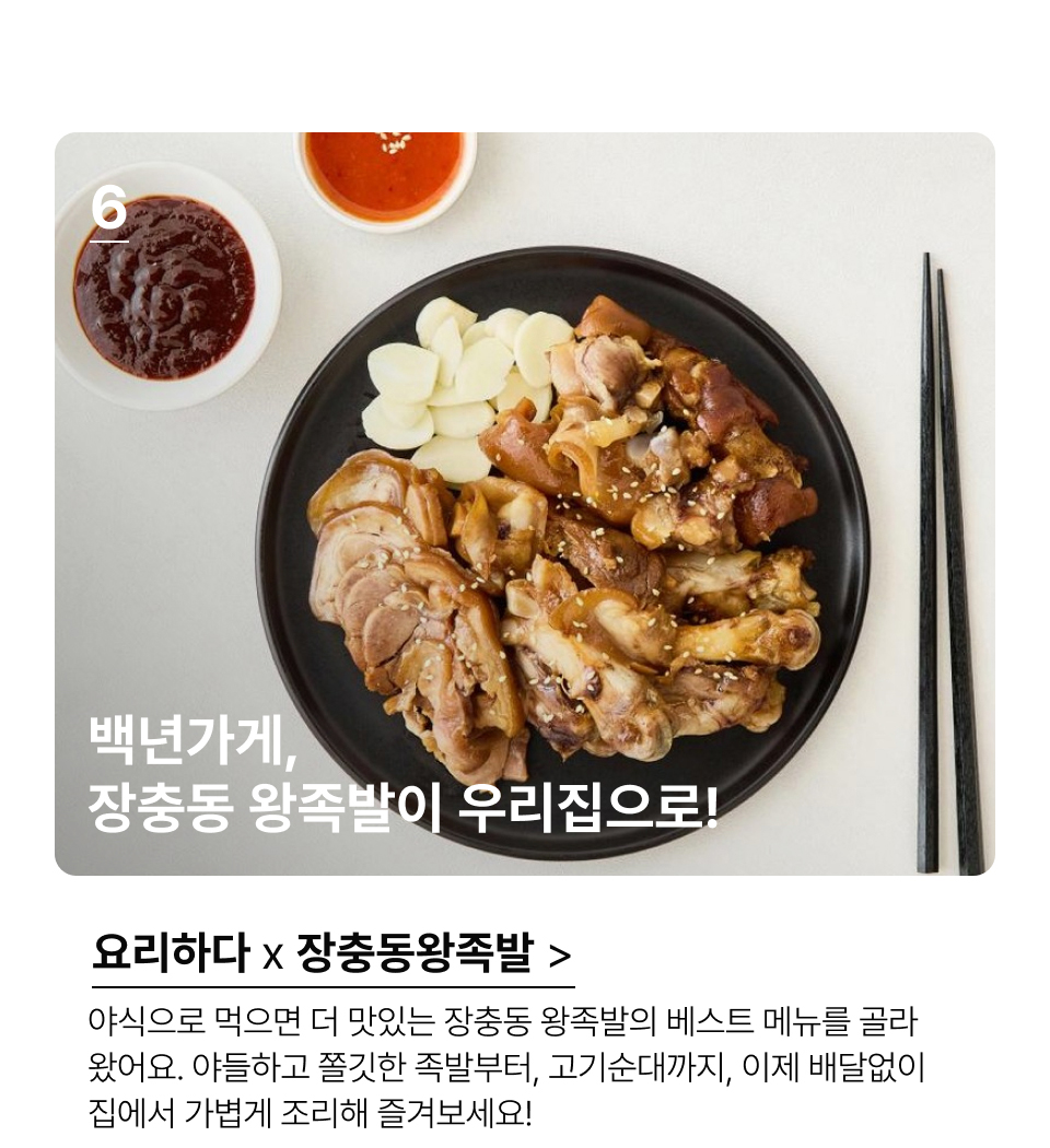 백년가게, 장충동 왕족발이 우리집으로!야식으로 먹으면 더 맛있는 장충동 왕족발의 베스트 메뉴를 골라
왔어요. 야들하고 쫄깃한 족발부터, 고기순대까지, 이제 배달없이 
집에서 가볍게 조리해 즐겨보세요!