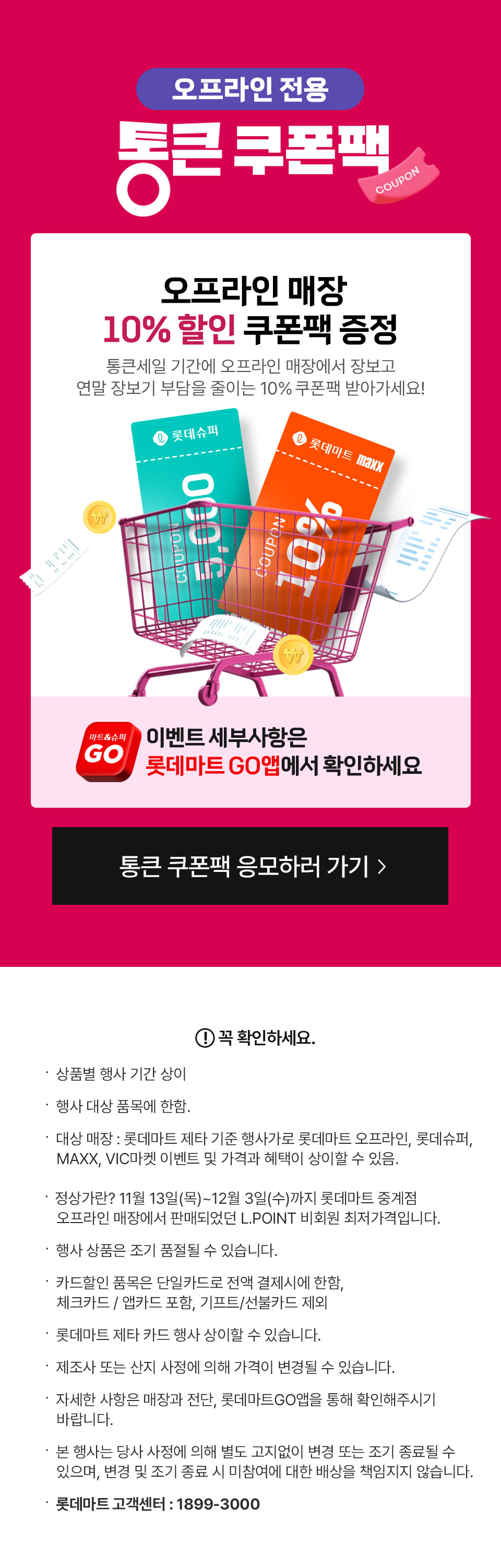 오프라인 전용 통큰 쿠폰팩 오프라인 매장 10% 할인 쿠폰팩 증정 통큰세일 기간에 오프라인 매장에서 장보고 연말 장보기 부담을 줄이는 10% 쿠폰팩 받아가세요!
이벤트 세부사항은 롯데마트 GO앱에서 확인하세요 꼭 확인하세요.
- 상품별 행사 기간 상이
- 행사 대상 품목에 한함.
- 대상 매장 : 롯데마트 제타 기준 행사가로 롯데마트 오프라인, 롯데슈퍼, MAXX, VIC마켓 이벤트 및 가격과 혜택이 상이할 수 있음.
- 정상가란? 11월 13일(목)~12월 3일(수)까지 롯데마트 중계점 오프라인 매장에서 판매되었던 L.POINT 비회원 최저가격입니다.
- 행사 상품은 조기 품절될 수 있습니다.
- 카드할인 품목은 단일카드로 전액 결제시에 한함, 체크카드 / 앱카드 포함, 기프트/선불카드 제외
- 롯데마트 제타 카드 행사 상이할 수 있습니다.
- 제조사 또는 산지 사정에 의해 가격이 변경될 수 있습니다.
- 자세한 사항은 매장과 전단, 롯데마트GO앱을 통해 확인해주시기 바랍니다.
- 본 행사는 당사 사정에 의해 별도 고지없이 변경 또는 조기 종료될 수 있으며, 변경 및 조기 종료 시 미참여에 대한 배상을 책임지지 않습니다.
- 롯데마트 고객센터: 1899-3000