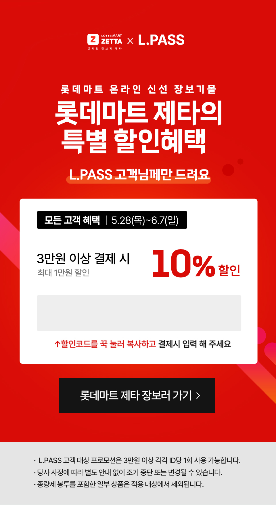 롯데마트 제타의 특별 할인 혜택.lpass 고객님께만 드려요
               
                
                모든고객혜택 5월 28일 목요일부터 6월 7일 일요일까지.
                3만원 이상결제시 10%할인 (최대 10000원)
                할인코드 : lpass
                
                혜택2. 첫구매 고객 혜택.
                4만원 이상 결제시 20% 추가할인 (최대 1만원 할인)