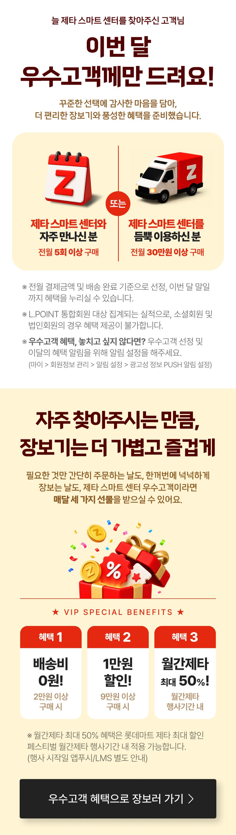 늘 제타 스마트 센터를 찾아주신 고객님
이번 달 우수고객께만 드려요!
꾸준한 선택에 감사한 마음을 담아,
더 편리한 장보기와 풍성한 혜택을 준비했습니다.


제타 스마트 센터와
자주 만나신 분
전월 5회 이상 구매 

또는
제타 스마트 센터를
듬뿍 이용하신 분
전월 30만원 이상 구매

※전월 결제금액 및 배송 완료 기준으로, 이번 달 말일까지 혜택을 누리실 수 있습니다.
※L.POINT 통합회원 대상 집계되는 실적으로, 소셜회원 및 법인회원의 경우 혜택 제공이 불가합니다.
※[우수고객 혜택, 놓치고 싶지 않다면?] 우수고객 선정 및 이달의 혜택 알림을 위해 알림 설정을 해주세요 (마이 - 회원정보 관리 - 알림 설정 - 광고성 정보 PUSH 알림 설정)

자주 찾아주시는 만큼,
장보기는 더 가볍고 즐겁게
필요한 것만 간단히 주문하는 날도, 한꺼번에 넉넉하게
장보는 날도, 제타 스마트 센터 우수고객이라면
매달 세 가지 선물을 받으실 수 있어요.

★ VIP SPECIAL BENEFITS ★
혜택 1. 배송비 0원! 2만원 이상 구매 시
혜택 2. 1만원 할인! 9만원 이상 구매 시
혜택 3. 월간제타 최대 50%! 월간제타 행사기간 내

※ 월간제타 최대 50% 혜택은 롯데마트 제타 할인
페스티벌 기간 내 행사시간 내 적용 가능합니다.
(행사 시작일 앱푸시/LMS 별도 안내)