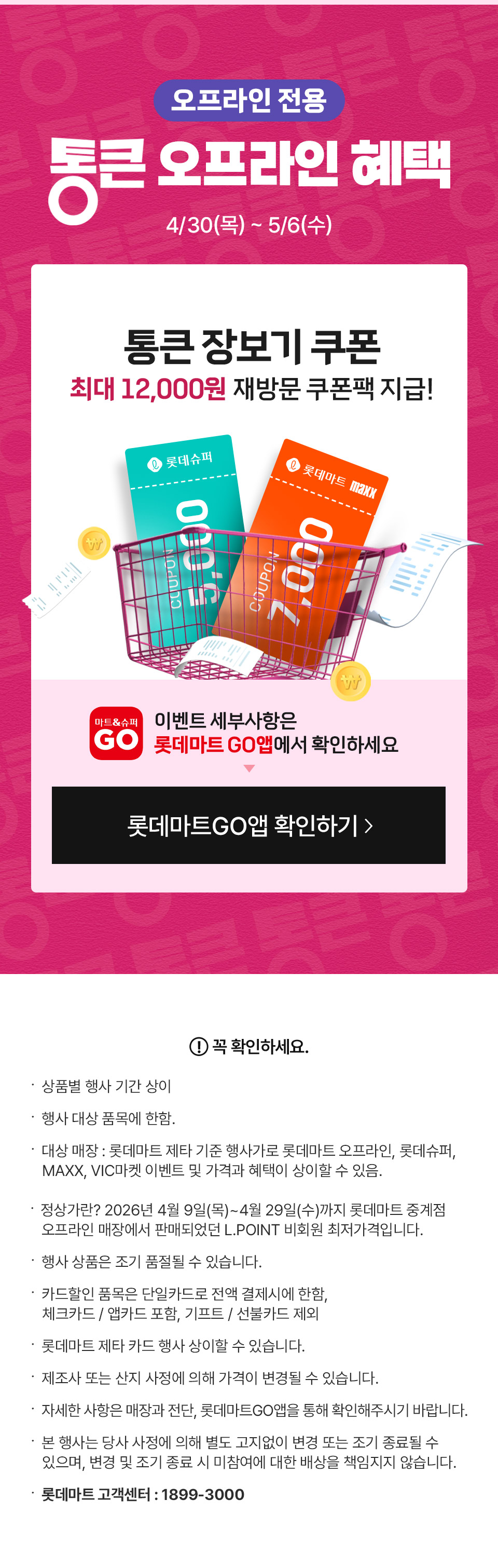 오프라인 전용 통큰 오프라인 혜택 4월 30일(목) ~ 5월 6일(수)
통큰 장보기 쿠폰 최대 12,000원 재방문 쿠폰팩 지급! 이벤트 세부사항은 롯데마트GO앱에서 확인하세요
꼭 확인하세요 상품별 행사 기간 상이 행사 대상 품목에 한함. 대상 매장 : 롯데마트 제타 기준 행사가로 롯데마트 오프라인, 롯데슈퍼,
   MAXX, VIC마켓 이벤트 및 가격과 혜택이 상이할 수 있음.  정상가란? 2026년 4월 9일(목)~4월 29일(수)까지 롯데마트 중계점
   오프라인 매장에서 판매되었던 L.POINT 비회원 최저가격입니다.
행사 상품은 조기 품절될 수 있습니다. 
카드할인 품목은 단일카드로 전액 결제시에 한함,
체크카드 / 앱카드 포함, 기프트 / 선불카드 제외
롯데마트 제타 카드 행사 상이할 수 있습니다.
제조사 또는 산지 사정에 의해 가격이 변경될 수 있습니다.
자세한 사항은 매장과 전단, 롯데마트GO앱을 통해 확인해주시기 바랍니다.  
본 행사는 당사 사정에 의해 별도 고지없이 변경 또는 조기 종료될 수 있으며, 변경 및 조기 종료 시 미참여에 대한 배상을 책임지지 않습니다.
롯데마트 고객센터 : 1899-3000