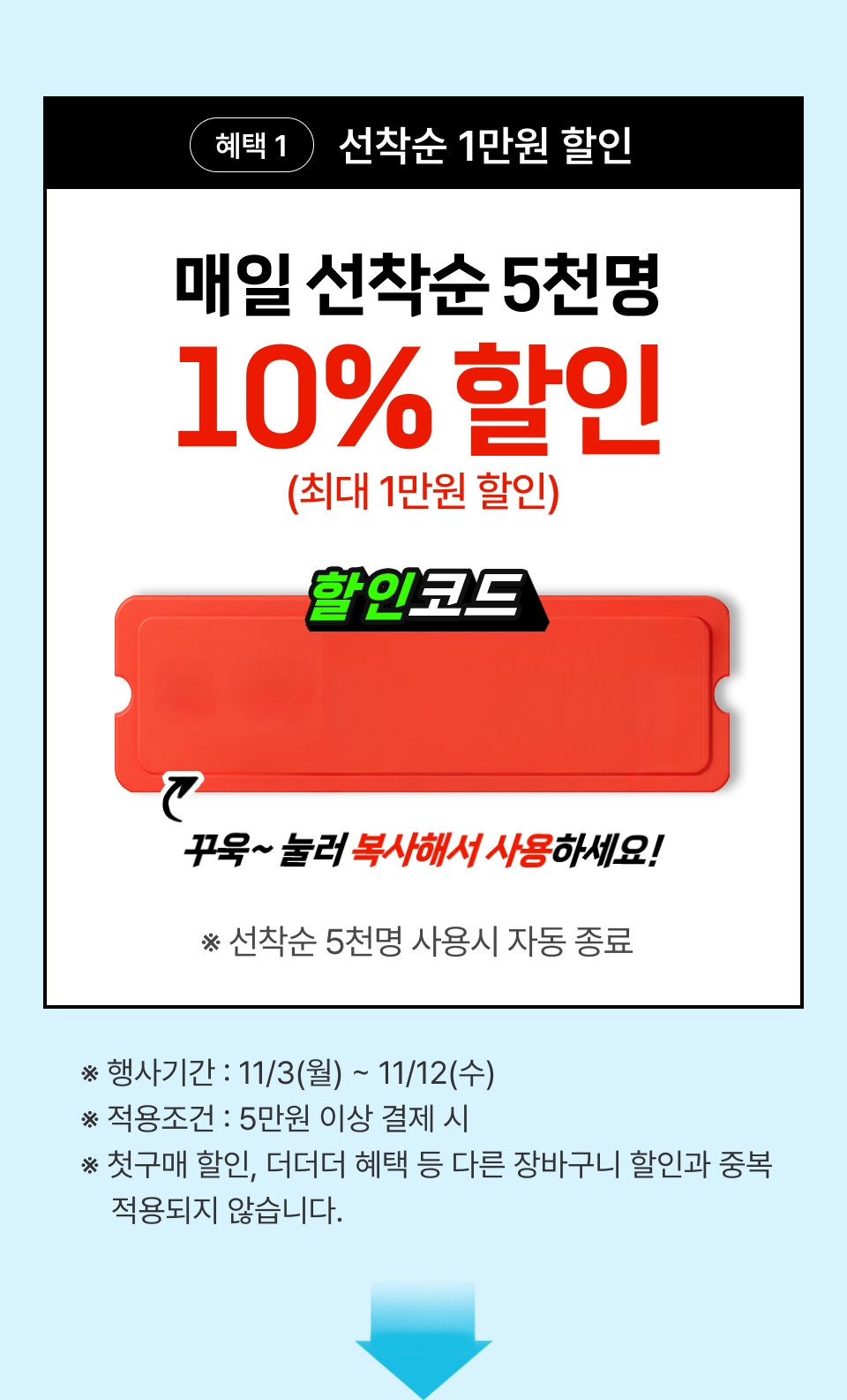혜택 1 선착순 1만원 할인. 매일 선착순 5천명 10% 할인 (최대 1만원 할인) ※ 선착순 5천명 사용시 자동 종료 ※ 행사기간 : 11/3(월) ~ 11/12(수) ※ 적용조건 : 5만원 이상 결제 시 ※ 첫구매 할인, 더더더 혜택 등 다른 장바구니 할인과 중복 적용되지 않습니다.