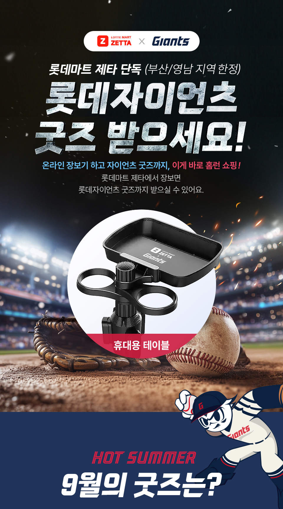 LOTTE MART ZETTA x GIANTS 롯데마트 제타 단독 (부산, 양남 지역 한정) 롯데자이언츠 굿즈 받으세요!
온라인 장보기 하고 자이언츠 굿즈까지, 이게 바로 홈런 쇼핑! 롯데마트 제타에서 장보면 롯데자이언츠 굿즈까지 받으실 수 있어요. HOT SUMMER 9월의 굿즈는?