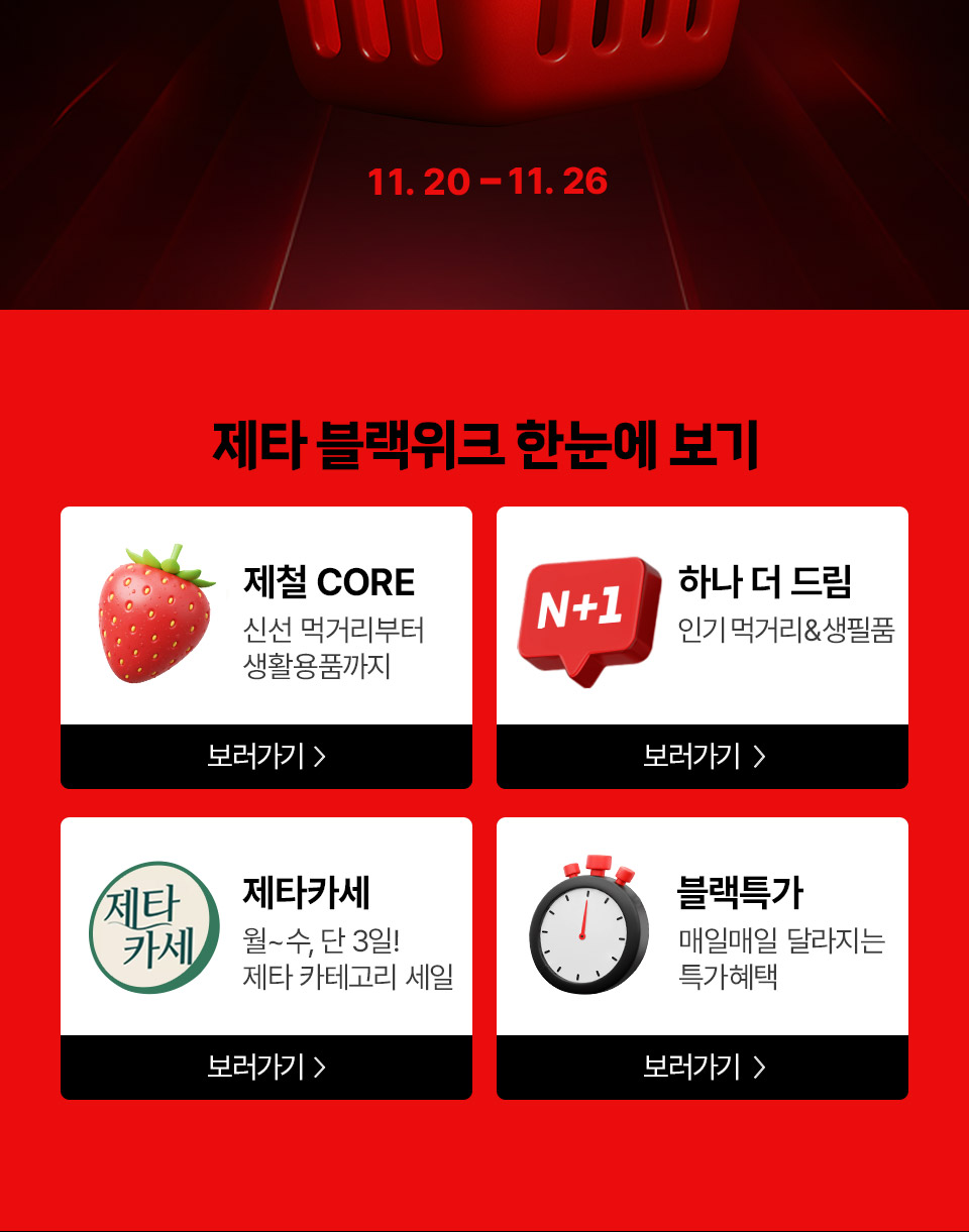 11. 20 ~ 11. 26
제타 블랙위크 한눈에 보기 제철 CORE 신선 먹거리부터 생활용품까지 N+1 하나 더 드림 인기 먹거리and생필품
제타카세 월~수, 단 3일! 제타 카테고리 세일! 블랙특가 매일매일 달라지는 특가혜택