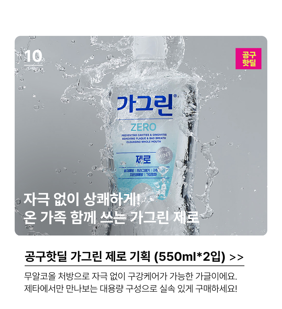 10.자극 없이 상쾌하게! 온 가족 함께 쓰는 가그린 제로공구핫딜가그린 제로 기획 (550ml*2입) 무알코올 처방으로 자극 없이 구강케어가 가능한 가글이에요. 제타에서만 만나보는 대용량 구성으로 실속 있게 구매하세요!